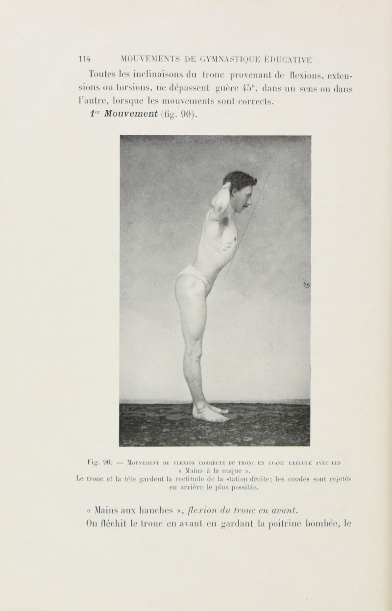 11^ MOlJ\ KMI':NT8 DK (iVMNAS l’DjUK KDUCATIN'K T()ul('s los iiicliiialsoiis du Iroiu* |n‘ov('iiaiil d(‘ llexioiis. oxli'ii- sioiis ou torsions, iio dopasscod io, dans un s(Mis ou dans l’autia', l(»rs(jiio U's luoiivrMiuMils soûl roiTi'cIs. 1*^' Mouvement (t]o. <)(|). f'ig. ÜO. MoUVKMKXT DK KKKXION COlUiKCI'K DU TKOXC KX AVANT KXKCUTK AVKU I.KS « M.iiiis à la iiU(|iie ». Le tronc et la trie ^^aialent la r(‘clilu(lc de la stalioii di’oile; les coudes soiil rejc'lés CM arrière le plus possilih*. « Mains tmx luiiudios », fJ(\rio)i du Irouc eu avuul. Ou llécliit l(î Irouc (‘ii tivaiil (mi ^';n*d,aiil l;i poitrine IjoiuIm'C, le