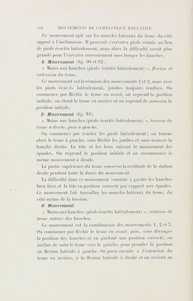 (4‘ iiioiiv(Mii(‘iil îigil sur l('s iiiiisch's lalrraiix du hoiir du (•(Md o|)|M)S(' à I iucluiaisoii. Il [loiiiTail s’(‘\('‘cul('r [urds r(’'imis au lirii (!(' |)i(‘ds (‘carU's lah'rah'uu'ul, mais aloi's la di('(lcull('‘ s(‘i-ail plus *;rand(‘ poiii- r(‘X('‘(*u((‘r (a)n*('cl(um‘ul sans doii^i'r h's liaiirlu's. 4 Mouvement (lij^. *dd cl IDii, « -Mains aux liaiiclies (pic'ds (!‘cai‘l(‘s lahM-alcmeul) », flexioii cl cxlc)i,si())i (lu Ivonc. (io mouveiurul esl la rcmuioii d(‘s mouvc'uumis J (*l '2, mais av(‘c les |)ieds ('(‘ar('‘S lali'Talemeul, jamhi's loiijoiirs l(‘iidues. Ou eommeiice par llcH'liir le Iroiie eu avaiil, ou repj‘(Mid la posilioii initiale, ou (!dend le Iroiie (mi arrièr(^ eL ou r(‘preiid de uouv(‘au la position iuilial(\ 5“ Mouvement (lij-;. 9i). « -Mains aux liauelies (pic'ds éearh's laUM'ali'im'iil) », tor.siou du h'ouc à (Iroilc, juiis à (/auclic. Ou eommeiiee |»ar (^carier les pieds laléralemeul ; ou lourne ator-s le tronc à gauche, sans lléchir les jamhes et sans avancer la hanche droite, ha UHe el les hras suivent le monvemenl des (‘panles. On reprend la })osilion iniliale el on recommence h' im'uiie mouwmu'nl à di'oih'. ha [)arlie su|)(‘rieui‘(‘ du troue conserve la reclilmh' de la slalioii di'oite pendaiil lonh* la dnr('H; du moiivcmieid. ha diriiculhî dans ce inouvemciil consish' à garder h‘s hanches hieii lixes el la lèle en posilioii correch' par rapporl aux (‘pauh‘s. he mouvenieul lait travailh‘r les musch's lah'raux du Ironc, du C(M('‘ iiKune. de la lorsioii. 6“ Mouvement. « -Mainsaux hanches ( pieds ('‘carhis laDM'ah'iueiiO », rolaliou du Ironc aulour dca liaurlics. he inonvenKnd esl la comhinaisoii d(‘s mouvemeiils I, 2 (d o. Ou commence par Ih'chir h' Ironc (Ui avaul; puis, sans d(M-ang('r la posilioii (hîs hanches vX eu gardaiil nue posilioii cori'ech', ou iiicliiK'de, suile h'troue vers la gauche, pour preudri' la posilioii eu Ih'xiou lah'rah* à gauche. On passe* eiisinh* à I (‘xh'iisiou du (roue, (‘Il ai ri(3i(‘, à la Ih'xiou laU'rah' à droile (‘I ou revient au