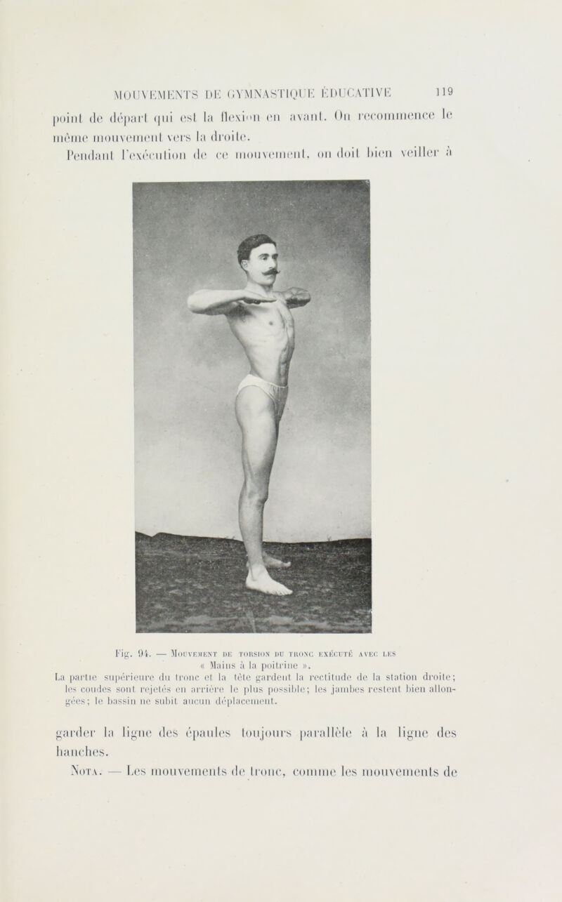 ]19 MUUVKMl'NTS (;vMN.\STiori<; Km’f:.\TivK poilil (l(‘ (l(‘|)ai'l (|iii ('sl la ll(*\iii (Mi avaiil. On |•(;(‘onlm(‘^(‘(* l(‘ iiKMiK' inoiiviMiKMil v('rs la (lroil('. l‘(Mi(laiil r('\('ciilion di' (*(' iii()iiv(Mii(miI, on doil l)i(‘ii voilier a l)i. MoiIVr.MIiNT dk torsio.n du tuo.nc, kxkuutû avuc lus « Mains à la poitrine ». La [larlic snpérioim^ du Ironc et la lèle i^ardent la rectilude de la station droite; les rondes sont r('jetés (ui ai'rière le pins |)ossilile; les jamlu's restent bien allon- gées; le bassin ne subit aucun d('|dacenieut. njipder la hanches. Nota. — ligiu' des épaules lonjoiirs ptirallèh' à la ligne des h('s inonveinenis th' li'oiie, eoiniiK' h‘s inonvenieiUs de