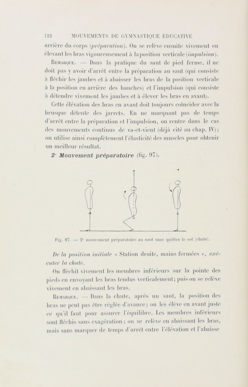 'dvnl'iv (\[\ {f)r(‘j/(i}‘alioii). Ou s(* i‘(‘l(‘V(‘('iisnili* vIvcmihmiI (mi (‘l(‘v;ml l(‘s hras vin()iii-(Misom(‘iil à la|M)silioii \(n-[[vi\\d {iinpul.siou). llioMAKQi’E. — Dans la |)iali(|iic du saut de |»i(‘d lurme, il u(‘ doit |)as y avoir d’aiTol (‘uti'(‘ la pirpai'aliou au saul ((|ui coiisish' à llérliir hîs jaiiilH‘s (d à ahaisser los Itras de la position v(‘rlicale à la position (mi airière des liauelies) et riiupulsioii ((|ui eoiisish^ à déleudrc' viveiuoiit l(*s jaïuhes et à élev(M* les l»ras (‘u avaulj. Celte élévation des bras en avant doil lonjonrs coïncider avec la l)rns(jne déboib' d(‘s jarrcds. En ne inarcpianl pas de temps d’airèl (*ntr(‘ la préparation (d rimpnlsion, on l'enlre dans le cas d(‘s inonvenuMils continus d(‘ va-et-vient (déjà cité an chap. IV); on utilise ainsi coinplèlemenl rélasticilé d(‘S mnscles pour obtenir lin ineillenr résultat. 2 Mouvement préparatoire (lit;. 97. — 2“ iiioiiv('meiil ])n‘|):iiilnii-e :ui saiil sans (iiiiller lo sol (cliule). Delà j)()slllon hiifiale « Slation droib', mains ferméi's », eæc- culer 1(1 clit(/(\ On lléidiit viviMiKMil b's numibri's inférii'iirs sur la pointe des pii'ds en (mvovani b's bras bmdns vi'idicab'imml ; puis on se i‘idèv(‘ vivmnenl (mi abaissant b‘s bras. IU;M\r.oi]i:. — Dans la (diiile, après un saut, la posilion di's bras ii(‘ |)(Mil pas être r(‘t’lé(‘ d’avann'; on l(‘s élève ('ii avant jnsb' c(‘ ipi’il l’ant pour assnri'r réipiilibri'. b(‘s innnbn's inrérienrs sont llécbis sans e.\a<;éralion ; on si* ridève vu abaissant b's bras, mais sans nianpier de bmips d’arrêt (mire l’élévation (d l’abaissi'