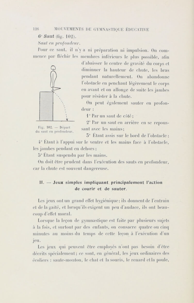 6‘“ Saut ((in. KK2). Saul (‘U profomleiir. INnii“ CO saiil, il n’y a ni |)r('|)aialioii ni iin|)nlsion. On coiii- nu*n(‘(‘ par llrriiir l(‘s in('inln‘(‘s inici'ionrs le plus ])ossil)le, alin (Tahaisseï’ le C(Milre de gravité dn eorj)s (d diininiKM' la lianl(Mir d(‘ clinle, hvs bras pendani nalni“(dl(‘inenl. On abandonne l’obslacde (Mi penehanl légèrc'inent le eoi‘})s (Ml avani el on allonge d(‘ suite les jambes pour résister à la ebnle. On peut égabniienl sauter en pi‘ol*on- (1(MH‘ : 1  bar nn sani di* enté ; 2° l^ir nn sanI (mi arrière (mi s(i repous- sant av(‘(* les mains; 5° Klant assis sur le bord de l’idislaide ; 4“ Klant à Kappni sur le venirii et les mains faee à Kobslaeb', l(‘s jambes |)(Midant en debors ; 5“ KtanI sns|)endn pai- les mains. On doit èli*(‘ priidiml dans ['(‘xécMition des saids (mi jii'orondenr, car la ebnte est sonviml dang(M-(Mis(‘. If. — Jeux simples impliquant principalement l’action de courir et de sauter. Im‘s jeux oui nn grand elTel liygiéniipie; ils donnent de Kentrain el d(* la gaité, (d lorsipi’ils exigcml nn pcm d’ambn’e, ils ont b(‘an- conp d’elîel moi al. boi'S(pie la bîçon di* gymnasliipie (‘sl faite par |dnsienrs sujets à la fois, el siirloni par d('s (mfants, on consa<M‘(‘ (pialre on (mik| niinnl('s an moins dn limips d(‘ (“(dl(‘ l(‘con à rexécmlion d’un j(m. b(‘S j(Mix (|iii p(Miv(Mil élr(‘ (Miiployés n'ont pas b('soin d'élre décM-its sp(‘cial(Mii(Mit ; c(‘ sont, cm général, les jmix ordinairc's d(‘s écoliers : sanl(*-nionIon, b‘(dial (d la souris, b‘ rimard (d la i»onl(‘,