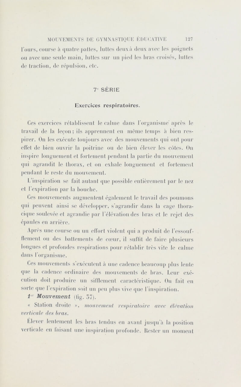 l’ours, coiii'sc' à (|iia(i‘(‘ palU's, liilU's diMixà doux avec les poi^iuds ou avec uu(‘S(‘ul(‘ iiiaiii, liillossur un |d(‘d l('s bras croisrs, liillos do Iraolioii, d(‘ rôpulsioii, olo. 1^ SERIE Exercices respiratoires. Ces exeroices rolahlissoul le ealme dans l’orgauisiue’ ajtrès le Iravail de la leçon; ils appreuneul eu iiiêiue leiu|)s à bien i‘es- pirer. Ou les exéeule toujours av(‘e des inoiiveiiieiits (|ui oui pour elîel de bien ouvrir la poiliiiie ou de bien élevei* les eûtes. Ou inspire longueinenl el (‘orleinent pendant la [)arti(‘du iiiouvenienl (jui agrandit le thorax, et on exhale longuenieni et roideineiil pendant le reste du niouveiiienl. L’inspiration se fait aulanl (pie possible ('nlh'reinenl par le nez et l’expiration [lar la bouehe. Ces luouveinents angnienlenl égah'inent le Iravail des jiounions (|ui pmivent ainsi se (h'velopper, s’agrandir dans la eage Ibora- ciijue soule\x'e et agrandie [lar réhivalion des bras et le l•ej('l des épaules eu arrière. Api‘(''s une (‘ourse ou un elLort violeni (pii a prodnil de ressonl*- lleinent ou des batb'ineiils de e(eur, il siiriil de faire plusieui's longues et profondes res|)iralious jiour i‘établir très vile le (“aime dans roi'ganisine. Ces inoiivements s’exéeiib'iit à une eadene(' beaueoup plus l('iil(‘ (|U(‘ la ead('ue(‘ ordinaire d('s inouvemenls d(' bras. Leur ('X('‘- eutioii doil produire uu siflh'iiumt earaeléristiipie. Ou fail (m sorte (pie 1 ('xpii-alion soit uu pim [dus vive (pie l’iiispiralioii. Mouvement (lig. Ô7). « Slalion droiU' », monvemeiil V(‘xj)ir(tloire avec éicvalioii verHcale des bras. fdevi'r leiihMiieiil b's bi'as l(Midus ni avaiil jusipi'à la position vn'licale ni laisanl iiik' inspiralion [mdondn llesli'r nu moineut
