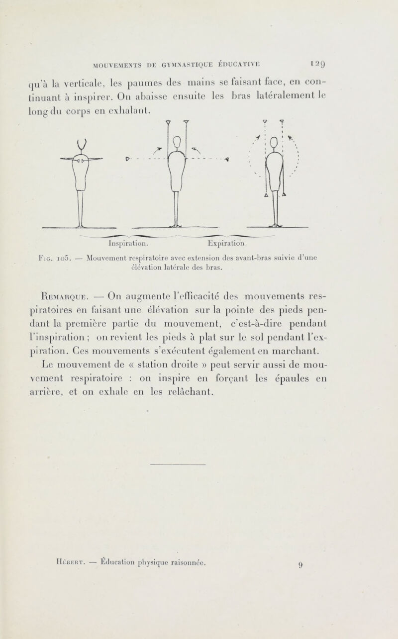 (ju’à la verticale, les paumes des mains limianl à inspii'er. Ou ahaissc ensuilc le long du corps en exIialauL se faisant face, en con- s hras latéralement le Fig. io5. — Mouvement respiratoire avec extension des avant-l)ras suivie d’une élévation latérale des bras. Kemarque. — On augmente refficacité des mouvements res- piratoires en faisant une élévation sur la pointe des pieds pen- dant la première partie du mouvement, c’est-à-dire pendant riuspiration ; on revient les pieds à pial sur le sol pendant l’ex- piralion. Ces mouvements s’exécutent également en marchant. Le mouvement de (( station droite )) peut servir aussi de mou- vement respiratoire ; on inspire en forçant les épaules en arrière, et on exhale en les relâchant. Ili'aERT. — Éducation physique raisonnée. 9