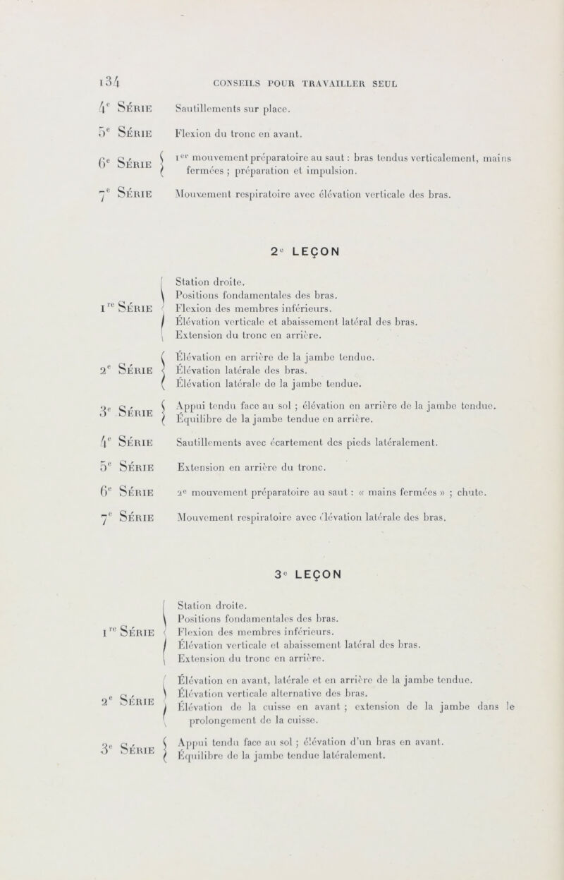 4 Série Sautillements sur place. 5“ Série Flexion du tronc en avant. ()® Série j 1“'’ mouvement préparatoire au saut : bras tendus verticalement, mains fermées préparation et impulsion. Série Mouvement respiratoire avec élévation verticale des bras. 2- LEÇON 1 1 i'“ Série ! Station droite. t Positions fondamentales des bras, ' Flexion des membres inférieurs. 1 Élévation verticale et abaissement latéral des bras, ( Extension du tronc en arrière. 2“ Série f Elévation en arrière de la jambe tendue. < Elévation latérale des bras. ( Elévation latérale de la jambe tendue. 3® Série ( Appui tendu face au sol ; élévation on arrière de la jambe tendue. ( Equilibre do la jambe tendue en arrière. 4 Série Sautillements avec écartement des pieds latéralement. 5“ Série Extension en arrière du tronc. f)® Série 2° mouvement préparatoire au saut : « mains fermées » ; chute. 7® Série Mouvement respiratoire avec élévation latérale des bras. 3« LEÇON 1 1 Série 1 Station droite. i Positions fondamentales des bras. < Flexion des membres inférieurs. 1 Elévation verticale et abaissement latéral des bras. 1 Extcnsioiï du tronc en arrière. 2® Série 1 Élévation en avant, latérale et en arrière de la jambe tendue. \ Elévation verticale alternative des bras. i Elévation de la cuisse en avant ; extension do la jambe dans le ' prolongement de la cuisse. 3® Série ( Apf)ui tendu face au sol ; élévation d’un bras on avant, r E([uilibre de la jambe tendue latéralement.