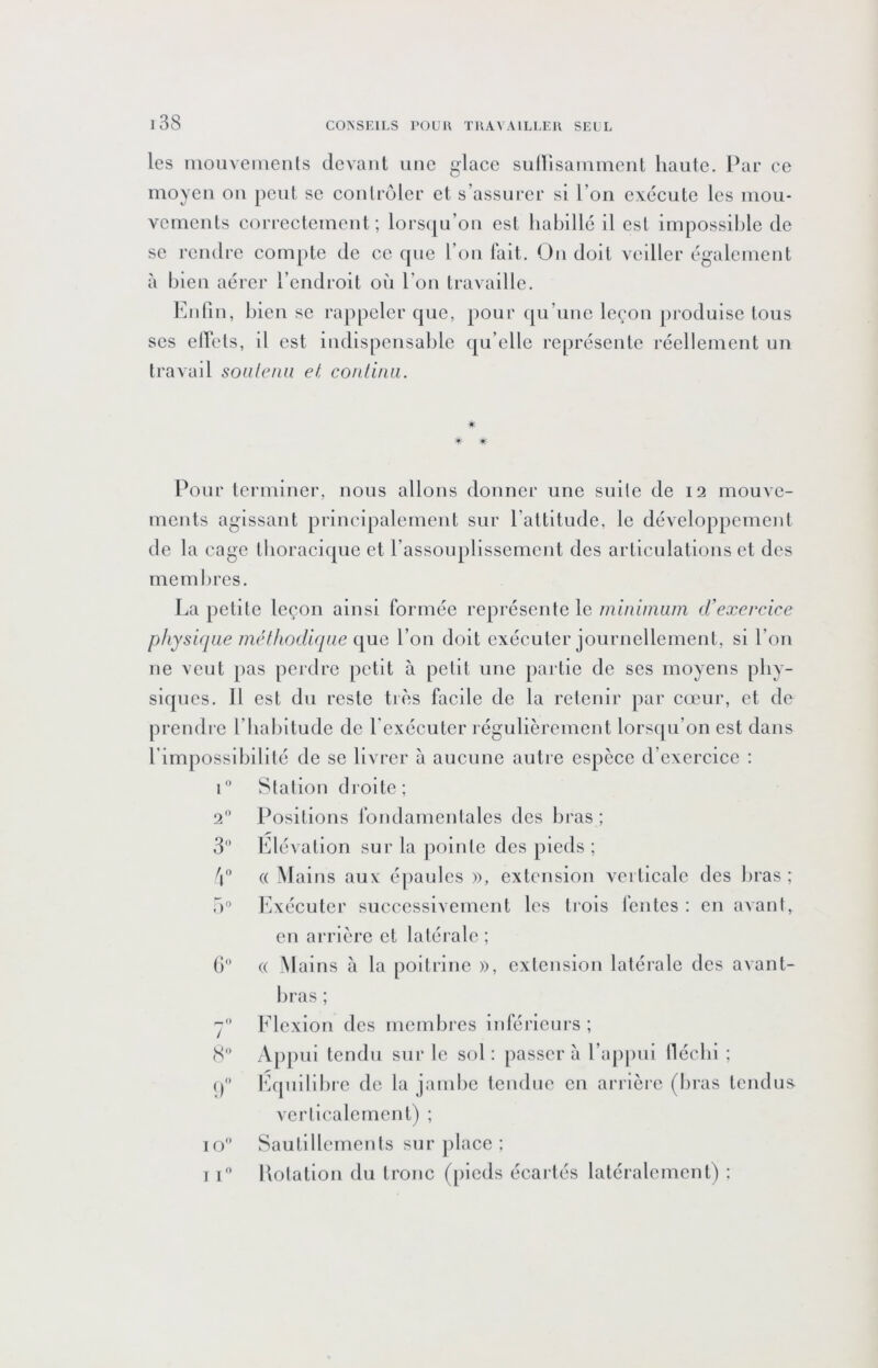 i38 les iiiOLivenienls devant une glace suHisaininenl haute. Pae ce moyeu ou peut se contrôler et s’assurer si l’on exécute les mou- vements correctement; lors(|u’on est habillé il est impossible de SC rendre com[)te de cc cpie l’on fait. On doit veiller également à bien aérer l’endroit où l’on travaille. Enfin, bien se rappeler que, pour qu’une leçon produise tous scs elfcts, d est indispensable qu elle représente réellement un travail soalenn et contiiui. * *■ * Pour terminer, nous allons donner une suite de 12 mouve- ments agissant principalement sur l’attitude, le développement de la cage thoracique et rassouplissemcnt des articulations et des membres. La petite leçon ainsi formée représente le minimum (.Vexercice pliysiqae métiiodiqiie l’on doit exécuter journellement, si l’on ne veut pas perdre petit à petit une partie de ses moyens phy- siques. Il est du reste très facile de la retenir par cœur, et de prendre l’habitude de l'exécuter régulièrement lorsqu’on est dans l’impossibilité de se livrer à aucune autre espèce d’exercice ; r’ Station droite; 2 l^ositions fondamentales des bras ; 3 Elévation sur la pointe des pieds ; 'i'’ (( Mains aux épaules », extension verticale des bras; T)'’ Exécuter successivement les trois fentes : en avant, en arrière et latérale ; () (( Mains à la poitrine », extension latérale des avant- bras ; 7 Flexion des membres inférieurs ; S A[)piii tendu sur le sol: passera l’ap|)iii lléchi ; () fiquilibrc de la jambe tendue en arrière (bras tendus verticalement) ; 10 Sautillements sur place :