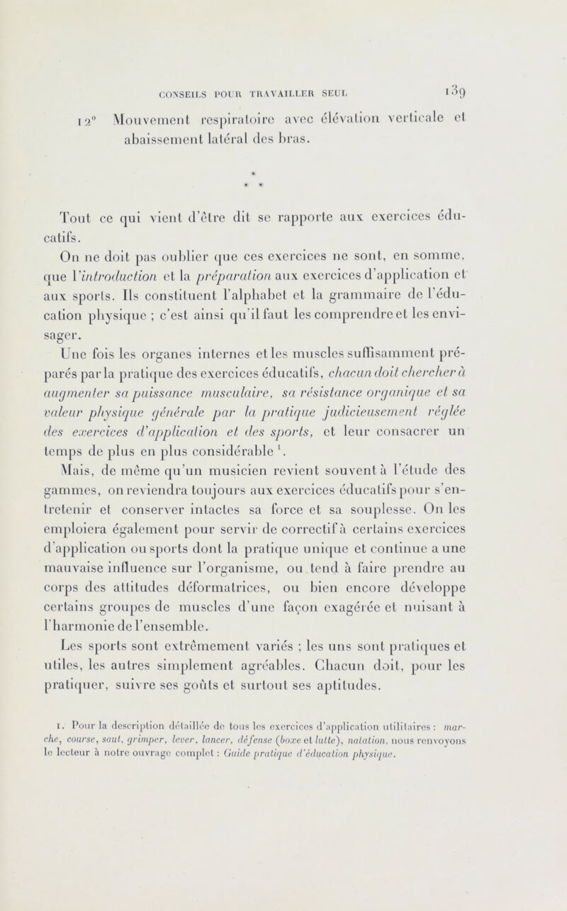 O 189 ^[ollVf!l^CIll, respiraloirc avec élcviilioii vcrlicale abaissemcnl laléral des bras. el t- ^ Tout ce qui vient d’elre dit se rapporte auv exercices édu- catifs. Ou ne doit pas ou])ller que ces exercices ne sont, en somme, que Vintroduction et la préparation exerciees d’application et aux spoiis. Ils constituent l’alphabet et la grammaire de l’édu- cation physique ; c’est ainsi qn’ilfaut les comprendre et les envi- sager. Une fois les organes internes et les muscles suITisamment pré- parés parla praticpie des exercices éducatd's, chacun doit chercher à augmenter sa puissance musculaire, sa résistance organique et sa valeur physique générale par la pratique judicieusement réglée des exercices d'application et des sports, et leur consacrer un temps de plus en plus considérable U Mais, de même qu’un musicien revient souvent à l’étude des gammes, on reviendra toujours aux exercices éducatifs pour s’en- tretenir et conserver intactes sa force et sa souplesse. On les emploiera également pour servir de correctif à certains exercices d’application ou sports dont la pratique unique et continue a une mauvaise inlluenee sur l’organisme, ou tend à faire prendre au corps des attitudes déformalrices, ou bien encore développe certains groupes de muscles d’une façon exagérée et nuisant à rharmonie de l’ensemble. Les sports sont extrêmement variés ; les uns sont pi’alicjues et utiles, les autres simplement agréables. Chacun doit, pour les pratiquer, suivre ses goûts et surtout ses aptitudes. I. Pour la clescriplion délailk'e de tous les exercices d’application ulililaires; mar- che, course, saul, çji'impcr, lever, lancer, défense (^boxe cl lutte), natation, nous rcn\oyons le lecteur à notre ouvrage complet : Guide pratique d’éducation phys'Kpie.