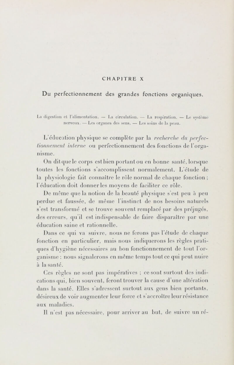 CHAPITRE X Du perfectionnement des grandes fonctions organiques. La (ligeslion et l’alimontation. — La circulation. — La respiration. — Le système nerveux. —Les organes des sens. — Les soins de la peau. L éducation pliysKpie se complète par la recherche du perfec- tiouuenieiit inlerne ou perreelionnement des fonctions de l’orga- nisme. On dit ([lie le eorps est bien portant ou en bonne santé, lorscjue tontes les fonetlons s’aceomplissent normalement. L'étude de la pliysiologie lait connaître le rôle normal de cbatjue fonetion ; rédneatioM doit donner les moyens de faciliter ce rôle. De meme (pie la notion de la beauté pliysi([ue s est peu à peu [lerdue et faussée, de meme l’inslinct de nos besoins naturels s’est transformé et se trouve souvent remplacé jiar des préjugés, des erreurs, (pi il est indispensable de faire disparaître ]iar une éducation saine et rationnelle. Dans ce (|ui va suivre, nous ne ferons pas l’étude de cba(jue fonetion en particulier, mais nous indl([uerons les règles pi'atl- (|ues d’byglène nécessaires au t)on fonctionnement de tout l’or- ganisme : nous signalerons en meme temps tout ce (jui peut nuii e a la santé. Les règles ne sont [las inijiéralives ; ce sont siirlout des indi- cations (pil, bien souvent, feront trouver la cause d’une allération dans la santé. Elles s’adressent surtout aux gens bien portants, désii’cuxde voir augmenter leur force et s accroître leur résistance aux maladies.