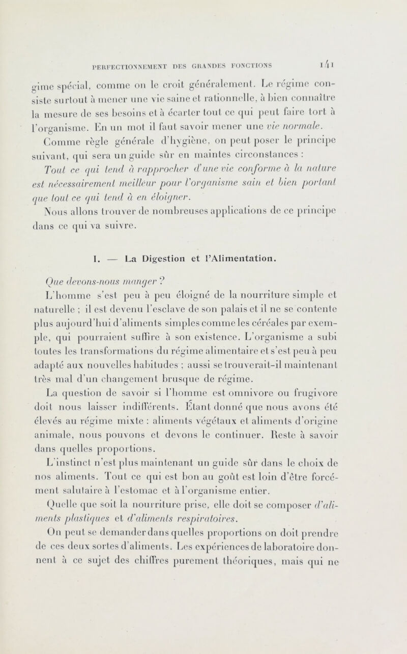 gimc spérial, comme on le croit gciiéralemciil. I.o i-égimo con- siste surtout à mener une vie saine et ralionm'lle, à bien connaître la mesure de ses besoins et à éearter tout ce (|iii peut faire tort a l’organisme, l’ai un mot il Tant savoir mener une vie normale. Comme règle générale d’hygiène, on peut poser le principe suivant, qui sera un guide sur en maintes circonstances : Tout ce qui tend à rapprocher d’une vie conforme à la nature est nécessairement meilléur pour Vorqanisme sain et bien portant que tout ce qui tend à en éloiqner. Nous allons trouver de nombi-euses applications de ce princi[)e dans ce qui va suivre. I. — La Digestion et l’Alimentation. Que devons-nous manger ? L’homme s’est ])eu à peu éloigné de la nourriture simple et naturelle ; il est devenu l’esclave de son palais et il ne se contente plus aujourd’hui d’aliments simples eomme les eéréales par exem- ple, qui pourraient sulLire à son existence. L’organisme a subi tontes les transfoi'malions du régime alimentaire et s’est peu à peu adapté aux nouvelles habitudes ; aussi se trouverait-il maintenant très mal d’un changement hruscpie de régime. La question de savoir si l’homme est omnivore ou frugivore doit nous laisser indillerenls. Etant donné (pie nous avons été élevés au régime mixte : aliments végétaux et aliments d origine animale, nous pouvons et devons le continuer. Reste à savoir dîuis (pielles propoi tions. L'instinct n’est pins maintenant un guide sur dans le ehoix de nos aliments. Tout ce qui est bon au goût est loin d’étre forcé- ment salutaiieà l’estomac et à l'organisme entier. (Juelle (|ue soit la nourriture piâse, elle doit se composer d’ali- ments plastiques et d’aliments respiratoires. ()n peut se demander dans quelles proportions on doit prendre de ces deux sortes d’aliments. Les expériences de laboratoire don- nent à ce sujet des chilTres purement théoriques, mais qui ne