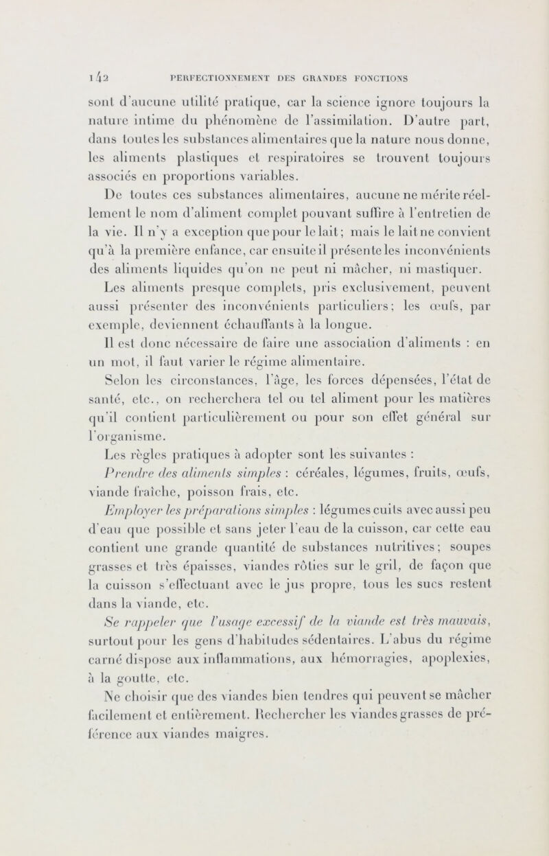 sont d’aucune iililité pratique, car la science ignore toujours la uatuie intime du pliéiiomèue de rassimilalioii. D’autre part, dans toutes les substances alimentaires que la nature nous donne, les aliments plastiques et respiratoires se trouvent toujours associés en proportions variables. De toutes ces substances alimentaires, aucune ne mérite réel- lement le nom d’aliment complet pouvant suffire à l’entrelien de la vie. Il n’y a exception que pour le lait; mais le laitue convient qu’à la première enlànce, car cnsulteil préscntelcs inconvénients des aliments liijuides qu’on ne peut ni mâcher, ni mastiquer. Les aliments presque complets, pris exclusivement, peuvent aussi présenter des incoiivéuients parlicidiers; les œufs, par exemple, devienueut écbaulTants à la longue. Il est donc nécessaire de Taire une association d’aliments ; en un mol, il Tant varier le régime alimentaire. Scion les circonstances, l’àge, les forces dépensées, l’état de santé, etc., on recliercbera tel ou tel aliment pour les matières qu’il contient particullèremeul ou pour sou effet généi'al sur foi nanisme. Les l'ègles praliipies à adopter sont les suivantes : Prendre des alinienls simples : céréales, légumes, fruits, œufs, viande fraîcbe, poisson frais, etc. Employer les préparalions simjAes : légumes cuits avec aussi peu d eau que jiossible et sans jetej' beau de la cuisson, car cette eau contient une grande quantité de substances nutritives; soupes grasses et très épaisses, viandes rôties sur le gril, de façon que la cuisson s’effectuant avec le jus propre, tous les sucs restent dans la viande, etc. Ee rappeler (pie Fusaeje excessif de la viande est très mauvais, surtout poui‘ les gens d’babiludes sédentaires. L abus du régime carné disjiose aux inllammations, aux liémori agles, apoplexies, à la goutte, etc. J\e cboislr (]ue des viandes bien tendres qui peuvent se màcber facilement et enllèrement. Ilecbercber les viandes grasses de pré- férence aux viandes maigres.