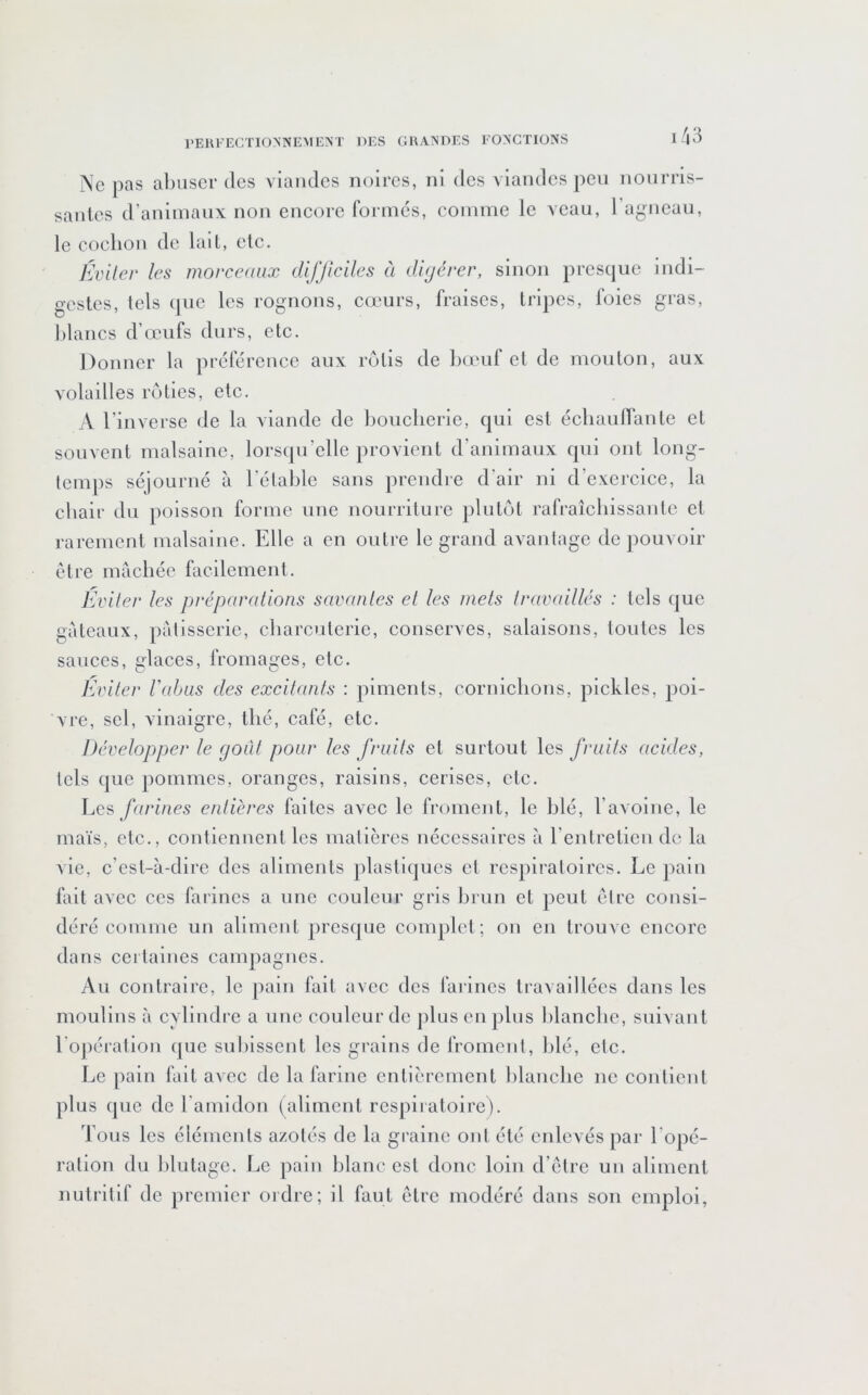 Ne pas alniscr (les viandes noires, ni des viandes peu nourris- santes d’aniinanx non eneore forni(3S, comme le veau, l’agneau, le cochon de lait, etc. Éviter les morceaux difficiles à diyérer, sinon presque indi- gestes, tels (jue les rognons, cœurs, fraises, tripes, foies gras, hlancs d’cpufs durs, etc. Donner la préférence aux rôtis de hœul et de mouton, aux volailles rôties, etc. A l’inverse de la viande de boucherie, qui est échaufTante et souvent malsaine, lorsqu’elle provient d’animaux qui ont long- temps séjourné à l'élahlc sans prendre d’air ni d’exercice, la chair du poisson forme une nourriture plutôt rafraîchissante et rarement malsaine. Elle a en outre le grand avantage de pouvoir être mâchée facilement. Éviter les préparations savantes et les mets travaillés : tels que gateaux, pâtisserie, charcuterie, conserves, salaisons, toutes les sauces, glaces, fromages, etc. Eviter Vabus des excitants : piments, cornichons, pickles, poi- vre, sel, vinaigre, thé, café, etc. Développer le goût pour les fruits et surtout les fruits acides, tels que pommes, oranges, raisins, cerises, etc. Les farines entières faites avec le froment, le hlé, l’avolnc, le maïs, etc., contiennent les matières nécessaires à l’entretien de la vie, c’est-à-dire des aliments plastiques et respiratoires. Le pain fait avec ces farines a une couleur gris brun et jieut être consi- déré comme un aliment jirescpie complet; on en trouve encore dans ceitaines campagnes. Au contraire, le pain fait avec des farines travaillées dans les moulins à cylindre a une couleur de plus en plus blanche, suivant l'opération que subissent les grains de froment, hlé, etc. Le pain fait avec de la farine entièrement lilanche ne contient plus (jue de l'amidon (aliment respiratoire). Tous les éléments azotés de la graine ont été enlevés par l’opé- ration du lilutagc. Le pain blanc est donc loin d’etre un aliment nutritif de premier ordre; il faut être modéré dans son emploi,