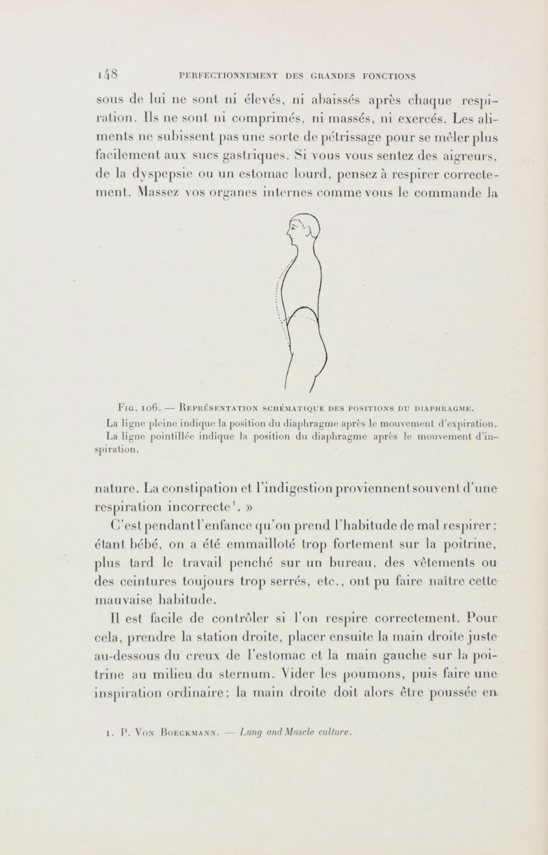 SOUS de lui iic soûl ni élevés, ni abaissés après chaque rcs])i- raliou. Ils ne soûl iii comprimés, iii massés, ui exercés. Les ali- ments lie suhisseut [)as une sorte de pétrissage pour se mêler plus racilemcut aux sucs gastriques. Si vous vous sentez des aigreurs, de la dyspepsie ou uu estomac lourd, pensez à respirer correcte- meiît. Massez vos organes iiiti'rnes comme vous le commande la Fig. ioG. — Représentation schématique des positions du diaphragme. La ligne pleine indique la position du diaphragme après le mouvement d’expiration. La ligne jiointillée indique la position du diaphragme après le mouvement d’in- spiration. nature. La constipation et l’indigestion proviennent souvent d’une respiration incorrecte'. » r/est pendant renfancc tpi’on prend l’habitude de mal resjtirer ; étant bébé, on a été emmailloté ti'op fortement sur la poitrine, j)lus tard le travail penebé sur un bureau, des vêtements ou des ceintures toujours trop serrés, etc., ont pu faire naître cette mauvaise habitude. 11 est facile de coiilrêiler si l’on respire correctement. Pour cela, jircndre la station droite, placer ensuite la main droite juste au-dessous du creux de l’estomac et la main gauche sur la poi- trine au milieu du sternum. \ ider les |)Oumous, juiis faire uue lnsj)lratlon ordinaire: la main droite doit alors être poussée en I. 1*. Von Boeckmann. — Liuuj and Muscle culture.