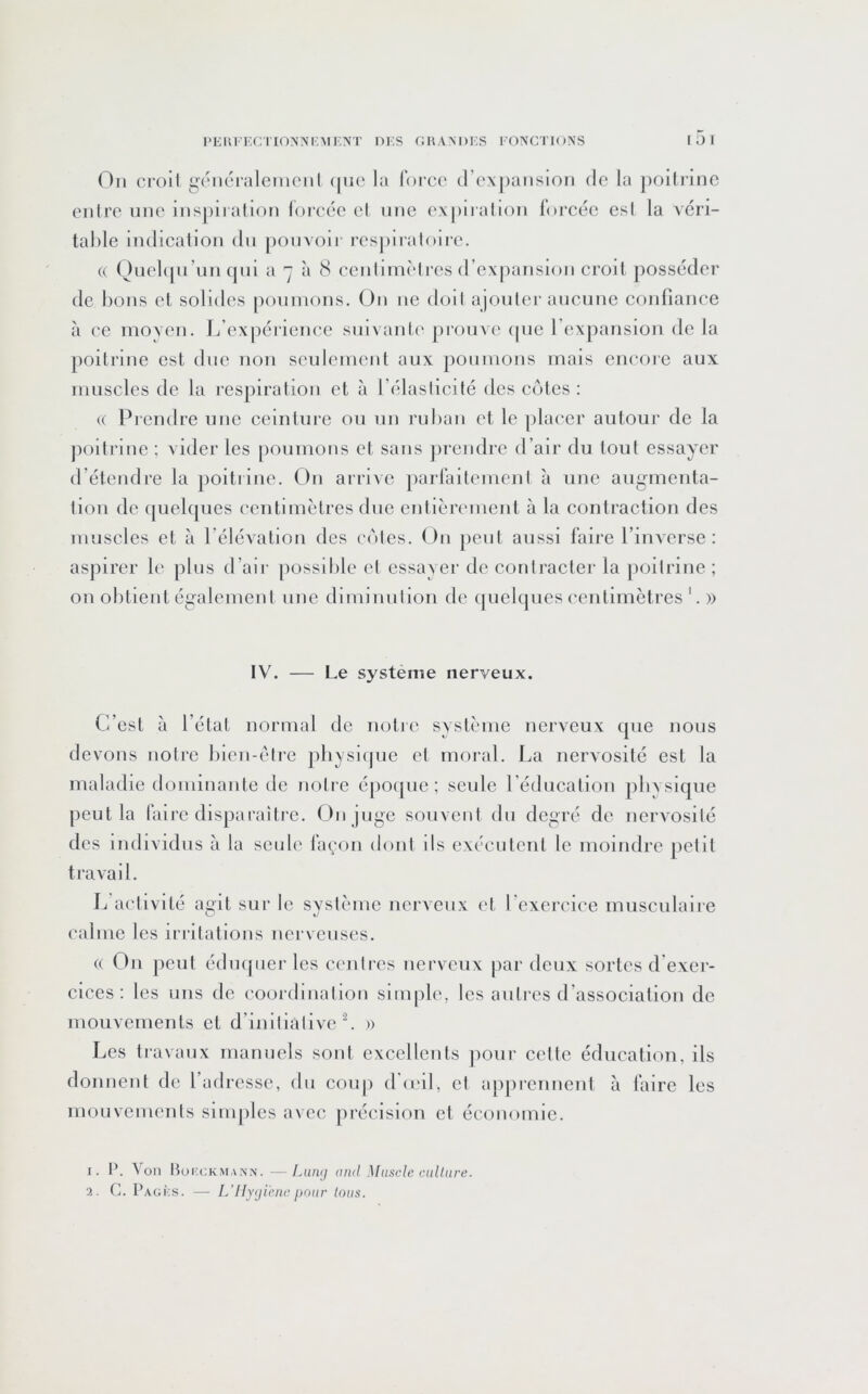 On cl'oil g'cncialemoiil (|uo la lorce d’expansion de la jiollrine enlre une inspii alion loreéc el une expii allon forcée csl la véri- talde Indication dn |)onvoir rcspiiatoii'c. U Qnelipi’nn (jnl a 7 à 8 cenlimèlres d’expansion croit posséder de bons el solides poumons. On ne doit ajouter aucune confiance à ce moyen. In expérience smvanti' pi'ouve (pie rexpaiision de la poitrine est due non seulement aux poumons mais encore aux muscles de la respiration et à l’élaslicité des cotes : (( Prendre une ceinture ou un ruban et le placer autour de la jioitrine ; vider les poumons el sans prendre d’air du tout essayer d’étendre la poitrine. On arrive parfaitement à une augmenta- tion de ([uel([ues centimètres due entièrement à la contraction des muscles et à l’élévation des coles. On peut aussi faire l’inAerse ; aspirer le pins d’air possible el essayer de contracter la poitrine ; on obtient également une diminution de (pielcpies centimètres '. » IV. — Le système nerveux. C’est à l’état normal de notie système nerveux cpie nous devons notre bien-être pbysicjue et moral. La nervosité est la maladie dominante de nolie épocpie ; seule l’éducation physique peut la faire disparaître. On juge souvent du degré de nervosité des individus à la seule façon dont ils exécutent le moindre petit travail. L’activité agit sur le système nerveux et l'exei-cice musculaire calme les irritations nerveuses. (( On peut édmpier les centres nerveux [lar deux sortes d'exer- cices ; les nus de coordination simple, les autres d’association de mouvements et d’initialive L » Les travaux manuels sont excellents ]iour cette éducation, ils donnent de l’adresse, du coup d'(eil, et apprennent à faire les mouvements sinijiles avec pi'écision et économie. I. P. Von Bokokma.nn.—Lum/ and Muscle culliire. 3. C. Pagks. — L’IlYjieiic pour tous.