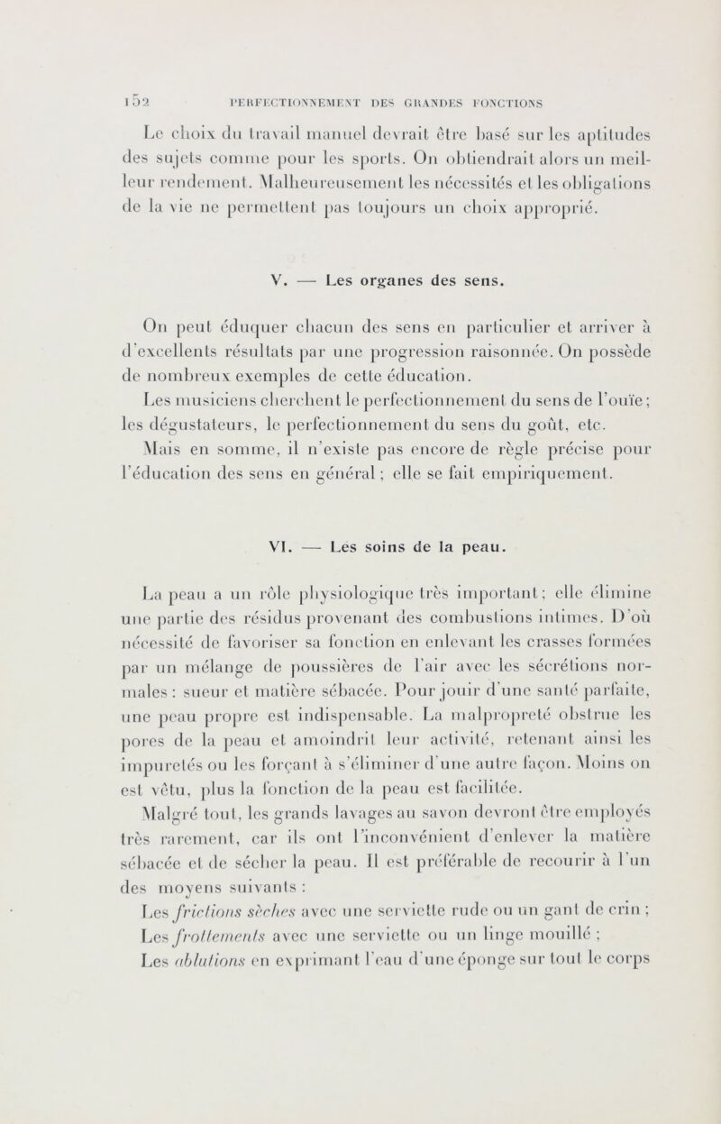 r^e cîioix ciu Iravail maimcl dcvraiL être basé sur les apliludes des sujets couiiue pour les sj)orts. Ou oblieiidrait alors uu meil- leur reudeuieut. Alallieureuseuieiit les uéeessites et les obligalions de la vie ne pei rnetleut pas loujours uii choix aj)proprié. V. — Les organes des sens. Ou peut éduquer cliacuu des sens en particulier et arriAcr à d'excellents résultats par une progression raisonnée. On possède de nombreux exemples de cette éducation. l.es musiciens cbcrelient le perfectionnement du sens de l’ouïe ; les dégustateurs, le perfeetionnement du sens du goût, etc. Mais en somme, il n’exisle pas encore de règle précise pour l’éducation des sens en général ; elle se fait empiriquement. VI. — Les soins de la peau. La peau a uu rôle |)bysiologiquc très important; elle élimine une partie des résidus provenant des combusiions lulimes. D’où nécessité de favoriser sa fonction en enlevant les crasses formées par un mélange de poussières de l’air avec les séerélions nor- males : sueur et matière sébacée. Pour jouir d'une santé parfaite, une peau propre est indispensable. La malpropreté obstrue les porcs de la peau et amoindrit leur activité, retenant ainsi les impurelés ou les forçant à s’éliminer d’une autre l'açon. Aloius on est vêtu, ])lus la fonction de la peau est facilitée. Malgré tout, les grands lavages au savon devront être enqiloyés très rarement, car ils ont l’inconvénient d’enlever la matière sébacée et de sécher la peau. Il est préférable de recourir à Lun des moyens suivants : Les J'rirllons scr/ir^s avec une sei victtc rude ou un gant de crm ; f.es frollemeuls avec une serviette ou un linge mouillé ; Les (tblufions en cxpi imant l'eau d'une éponge sur tout le corps