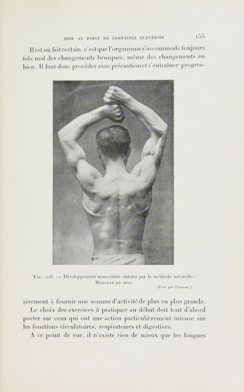 1 OD Il esl im lail certain, c’est que rorganismc s’accommode Ion jours très mal des changements hrnsqnes, même des changements en liien. il faut donc procéder avec précaution ets’enlraîner ])i'Ogres- IG. io8. — D6v('loppcmenl musculaire obtenu par la métliode naturelle: MuSCLhS DU DOS. (Posô par l’auteur.) sivement à fournir une somme d’actiAuté de plus en pins grande. Le choix des exercices à pratiquer au début doit tout d’ahord porter sur ceux qui ont une action particulièrement intense sur les fonctions circulatoires, respiratoires et digestives. A ce point de vue, il n’existe rien de mieux (pie les longues