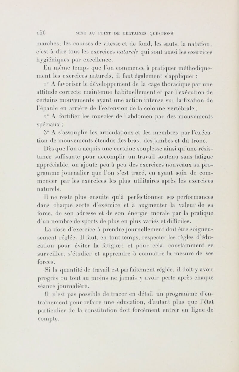 iimrclies, les coliescs de vllcssecl de fond, les saiils, la iialalion, A esl-à-dire tous les exereices nalnrels (jiii sont aussi les exercices liygléui(jues par exeelleuee. V]n ineine lein[)s (pie l'on eonimence à [uatltjuer iiKilliodique- inent les exercices naturels, il faut égalciiient s’appli{|uej‘: t a favoriser le dciveloppenienl de la cage tlioi acique par une altitude correcte inaiutcuuc liabituelleiueut et par l’exécution de cei'lains mouvements avant une action intense sur la lixaiion de l’épaule en ariière de l’extension delà colonne vertébrale; 2 A forldier les muscles de rabdomen jiar des mouvements spéciaux ; 3 A s’assouplir les articulations et les membies par l’exécu- tion de mouvements étendus des bras, des jambes et du tronc. Dès ((UC l’on a acquis une cerlainc souplesse ainsi (ju’une résis- tance sullisanle pour accoinjilir un travail soutenu sans fatigue ap()réciable, on ajoute peu à peu des exercices nouveaux au pro- giamme journalier que l’on s’est tracé, en ayant soin de com- mencer par les exercices les plus ulililaiics après les exercices naturels. 11 lie reste (dus ensuite c|u’à perfectionner ses (icrformanccs dans cbaque sorte d exercice cl a augmenter la valeur de sa force, de son adresse et de son énergie morale (lar la jiratique d’un nombre de sjiorts de plus eu jdus variés et (blliciles. La dose d’exercice à |)rendrc joiirncllemcnl doit (Hre soigneu- sement réglée. 11 faut, en tout tem()s, res|)ecler les règles d’édu- cation |)oiir éviter la Jaligue; et pour cela, constamment se surveiller, s'étudier et ap|)rcndrc à connaître la mesure de ses forces. Si la (piantilé d(^ travail est |)arfailcnienl réglée, il doit y avoir progrès ou tout au moins iic jamais y avoir |)erl(‘ après cluupie séance journalière. 11 n’est })as possible de tracer en détail un programme d’en- traînement ))our refaire une éducation, d’autant jilus (pie l’état (larliculier de la constitution doit forcément cnIiT'r en ligne de compte.