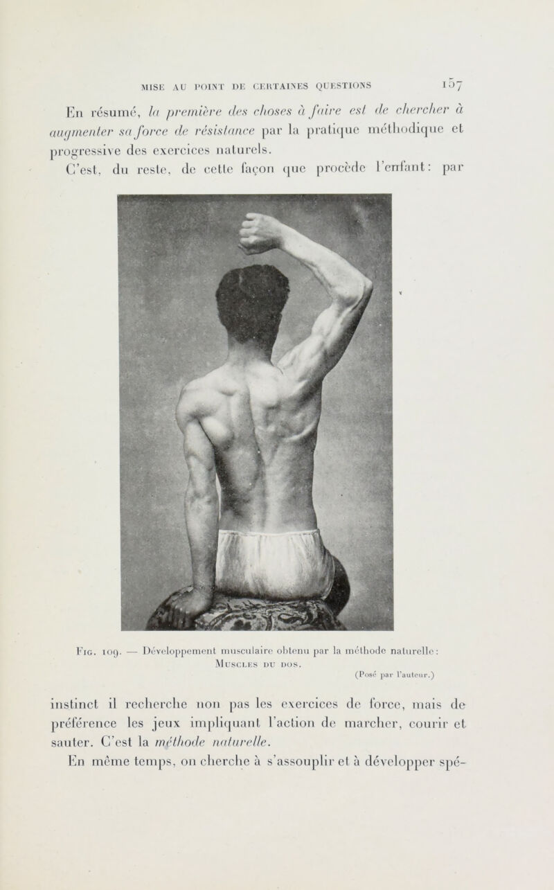l'jii résumé, la f)re/ni<a‘e des (dioses à faire es! de chercher a aïK/aieider sa force de résishmee par la ])rall(pic mélliodique et progressive des exerciees naturels. C’est, du reste, de eelte façon (jue procède renfant: par Fig. 109. — Développement musculaire obtenu par la mélhode naturelle; Musci.ks du dos. (Pos<‘ par l’autour.) instinct il recherclic non pas les exerciees de foree, mais de préférence les jeux implitpiant l’action de mareher, courir et sauter. C’est la rm'dhode iialarelle. l'in meme temps, on clierclie à s’assouplir et à développer spé-