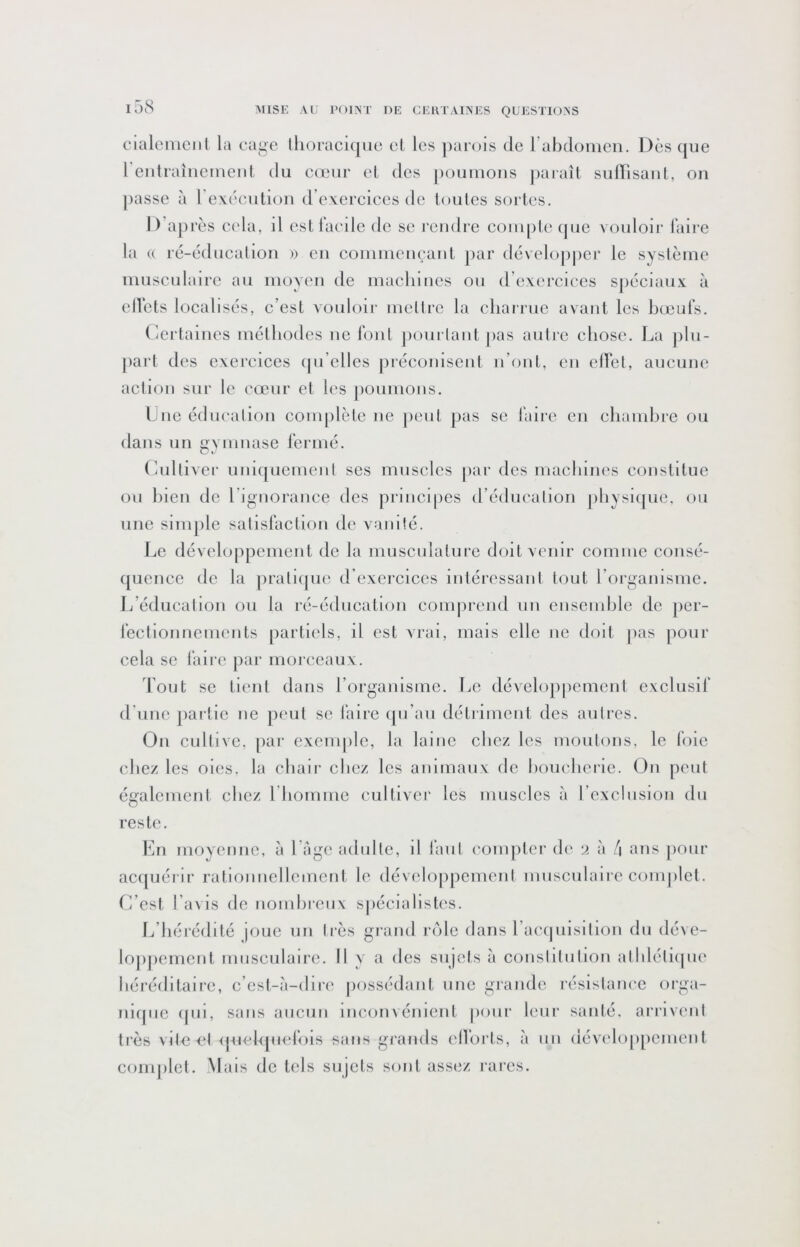 i58 cialemciil la cage llioraclque et les ])ai'ois de rabdomen. Dès que 1 eidraîneineid tlu eiLuir el des pouinoiis paraît sulFisaiit, on passe à rexécution dVxercices de toutes sortes. D’après et'la, il estlaeile de se rendre conqite (pie vouloir faire la (( ré-éducatioii a en eoinineueaiit par développer le système musculaire au moyeu de machiucs ou d’exercices sjiéciaux à ellcts localisés, c’est vouloii- mellrc la charrue avant les bœufs. (Certaines méthodes ne fout jionrlant pas autre chose. La ])lu- part des exercices (pi’cllcs préconisent n’oiit, en clVet, aucune action sur le cœur et les poumons. Lue édiK'ation complète ne peut pas se faire en chambre ou dans un gymnase fermé. (lultiAer unic[uement ses muscles par des macliines constitue (ju bien de l’ignorance des principes d’éducation jiliysKjue. ou une simple satisfaction de vanité. lœ développement de la musculature doit venir comme consé- ([uence de la pratupie d’exercices intéressant tout l’organisme. Ji’éducatlon on la ré-éducation eomprend un ensemble de jier- fectionnements partiels, il est vrai, mais elle ne doit pas pour cela se faire jiar morceaux. ’l’oiit se tient dans rorgaïusmc. Le développement exclusif d'une partie ne peut se faire (pi’aii détriment des autres. On cultive, par exemple, la laine chez les moutons, le foie chez les oies, la chair chez les animaux de boiicberie. On peut également chez riiommc cultiver les muscles à l’exclusion du reste. En moyenne, à l'age adulte, il faut ('omjiter d(‘ ‘i à 4 ans jionr ac([uérir rationnellement le développement musculaire complet, fi’cst l’avis de nombreux s|)écialistes. 1/bérédité joue un très grand r(41e dans raccpilsltlon du déve- loj)])enient musculaire. Il y a des sujets à conslllutlon atldéticpie héréditaire, c’est-à-diri' possédant une grande résistamœ orga- nifpic (pii, sans aucun iiicon\ éiiicnt pour leur santé, arrivent très vile et <pieh[iiefois sans grands elhjrts, à un dév(‘lop[)cnicnt complet. Mais de tels sujets sont assez rares.