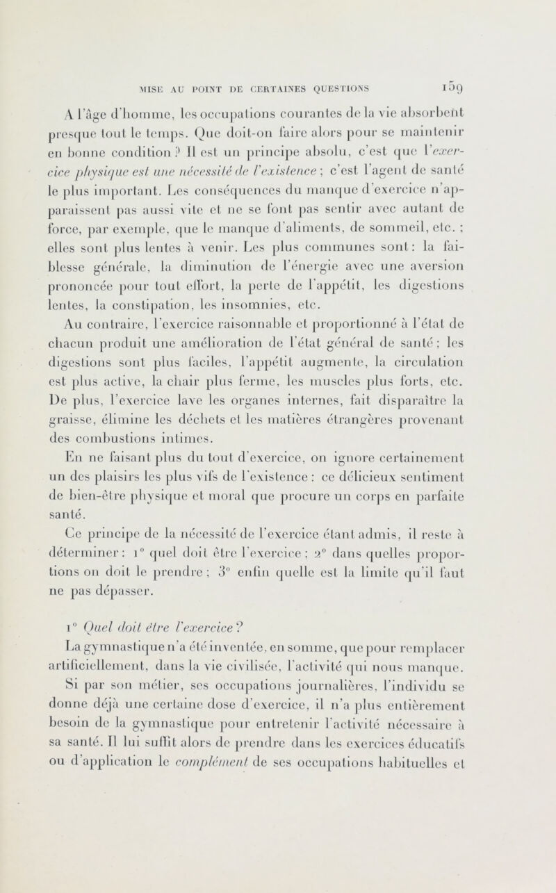 A l’age d’iiomine, les oci'upalions couraiiles de la vie absorbent prcs(|iie tout le temps. (^)nc dolt-on l’aire alors poiii' se maintenir en bonne condition? Il est un principe absolu, c’est que Vexer- cice physi<iae est, une nécessilé de rexislence \ c’est l agent de santé le [)lus important. Les conséquences du man(|uc d’exercice n ap- paraissent pas aussi vile et ne se tout pas sentir avec autant de force, par exemple, ipie le manque d’aliments, de sommeil, etc. ; elles sont plus lentes à venir. Les plus communes sont : la fai- blesse générale, la diminution de l’énergie avec une aversion prononcée pour tout elfort, la [lerle de l’appétit, les digestions lentes, la constipation, les insomnies, etc. Au contraire, l’exercice raisonnable et jiroportioiiné à Létal de cliacun produit une amélioration de l'état général de santé; les digestions sont plus faciles, l’appétit augmente, la circulation est plus active, la chair [ilus ferme, les muscles plus forts, etc. De plus, l’exercice lave les organes internes, fait disparaître la graisse, élimine les décbets et les matières étrangères provenant des combustions intimes. En ne faisant plus du tout d’exercice, on ignore certainement un des plaisirs les plus vifs de l'existence : ce délicieux sentiment de bien-être physique et moral que procure un corps en parfaite santé. Ce principe de la nécessité de l’exercice étant admis, il reste à déterminer: i” cjuel doit être l’exercice; 2 dans quelles propor- tions 011 doit le prendre ; d eiilln quelle est la limite qu’il faut ne pas déliasser. i Quel doit être Vexercice? Lagymnasliipie n’a été inventée, en somme, que pour remjilacer artiriciellcment, dans la vie civilisée, l'activité ipii nous mau(|ue. Si par son métier, scs occupations journalières, l’individu se do une déjà une certaine dose d exercice, il n’a jiliis entièrement besoin de la gymnastique pour entretenir l'activité nécessaire à sa santé. Il lui sullit alors de jirendrc dans les exercices éducatifs ou d’application le coinpléinenl de ses occupations liabiluellcs et