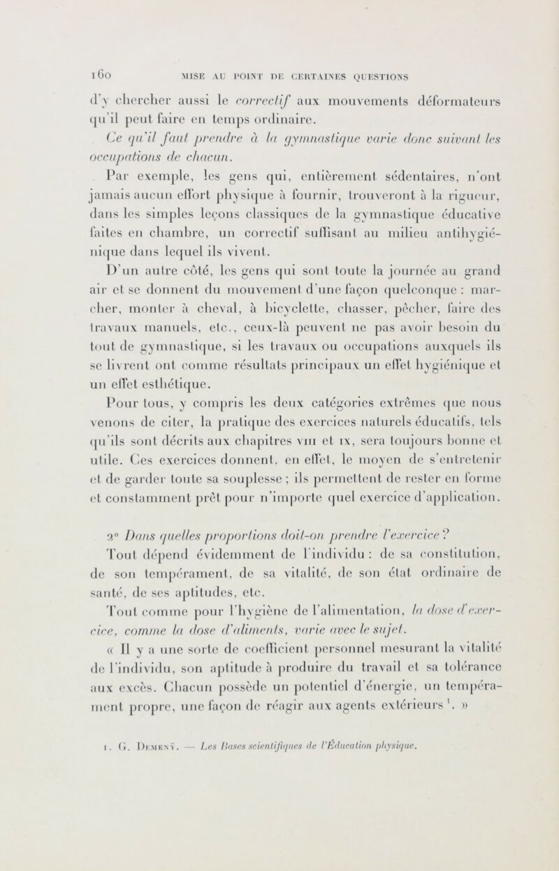 l Go (l’v chercher aussi le correctif aux mouveineuls déforiualeurs ([U il peut l’aire eu temj)s ordinaire. Ce (jii'il faut prendre à la f/Y/nnastlrjue varie donc suivant les occupations de chacun. Pai* exemple, les gens (jui, enlièremenl sédentaires, u’out jamais aucun ellort physi(pic à rouriiir, trouveront à la rigueur, dans les simples leçons classiques de la gymnastique éducative laites eu chambre, un correctif sullisani au milieu antihygié- ui([ue dans lequel ils vivent. D’un autre côté, les gens (|ui sont toute la journée au grand ail' et se donnent du mouvemeul d’une façon (pielconc|ue : mar- cher, monter à cheval, à hicyclette, chasser, pêcher, faire des travaux manuels, etc., ceux-là peuvent ne pas avoir besoin du tout de gymnasti(pie, si les travaux ou occupations auxquels ils se livrent ont comme résultats principaux un elfct hygiénique et un ellet esthétiipie. Pour tous, y couqiris les deux catégories extrêmes ipie nous venons de citer, la jiratique des exercices naturels éducatils, tels ipi’ils sont décrits aux chapitres vm et ix, sei'a toujours bonne et utile. Ces exercices donnent, en elfet, le moyen de s’entretenir et de gai’der toute sa souplesse ; ils permettent de rester en forme et constamment prêt pour n’importe (|uel exercice d’application. 9.^ Dans (luetles proportions doit-on prendre re.rercice ? d ont dépend évidemment de l individu : de sa constitution, de son tempérament, de sa vitalité, de son état ordinaire de sauté, de ses aptitudes, etc. d ont comme jiour l’hyglèiie de rallmentatlon, la dose d e.rer- cice, comme la dose d'fdimefds, varie avec le sujet. (( Il y a une sorte de coellicient personnel mesurant la vitalité de rindividii, son aptitude à produire du travail et sa tolérance aux excès. Chacun possède un |)oteiitlel d’énergie, un tempéra- ment propre, une façon de réagir aux agents extérieurs '. »