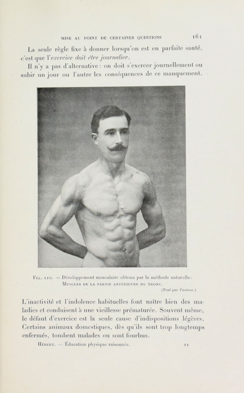 I 6 l La seule règle fixe à donner lors(|u’on est en pailaile santé, c’est (|iie Vexercice doU e'tre jourmdier. Il n’y a jias d’alternative: on doit s exercer jonrnelleinent ou subir un jonr on l antre les eonsé(|uences de ce nianqueinenl. Fiü. iio. — Dcvclopprment musculaire oblcim [>ar la mclhocle nalurelle: MuSCI.ES DE LA PAKTIE ANTERIEUKE DU TKOA'C. (Posé par l’autour.) 1/inaclivité et l uidolcnce habituelles font naître bien des ma- ladies et conduisent à une vieillesse jiréniaturéc. Souvent même, le dél’aut d’exercice est la seule cause (riudis[)ositions légères. Certains animaux domestiques, dès qn’ds sonl trop longtemps enfermés, tombent malades ou sont fourbus.