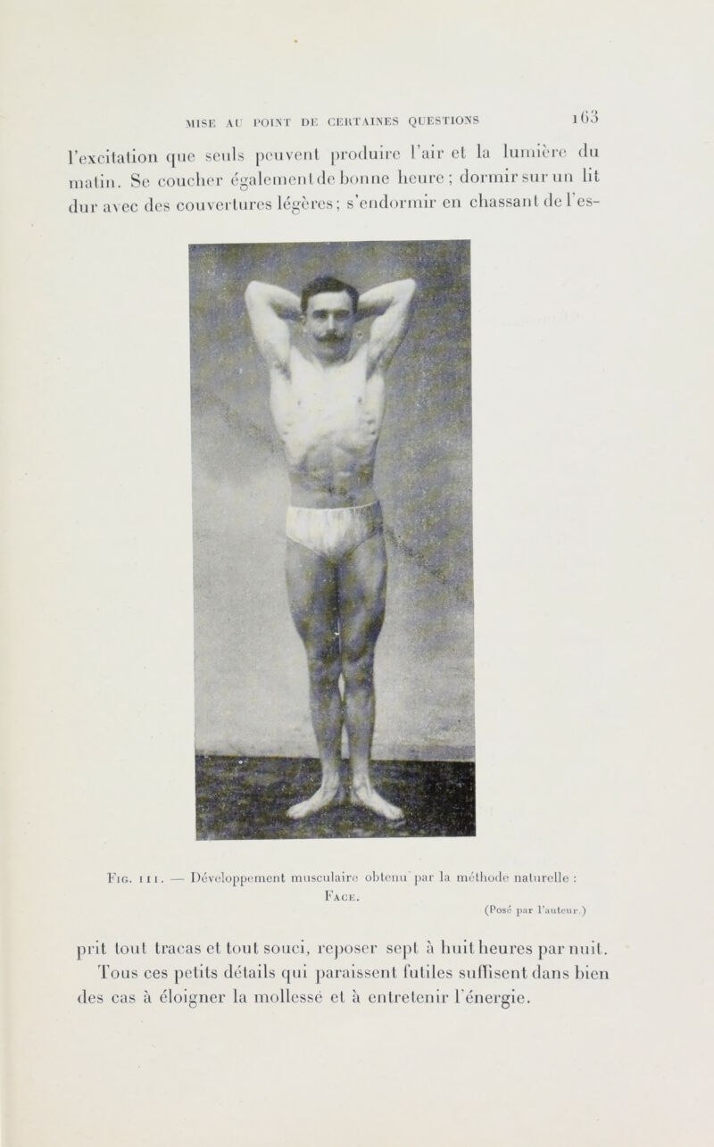 rexcitalion que seuls peiivcut produire l’air et la lumière du malin. Se eouclier égalemeul de houue heure; dormir sur uu lit dur avec des couvertures légères; s’endormir en chassant del’es- Fig. ni. — Développement musculaire oblemrpar la méthode naturelle : Fack. (Posé par l’auteur.) prit tout tracas et tout souci, reposer sej)t à huit heures par nuit. Tous ces petits détails ipii jiaraissent hitiles sulhsentdans hien des cas à éloigner la mollessé et à entretenir l'énergie.