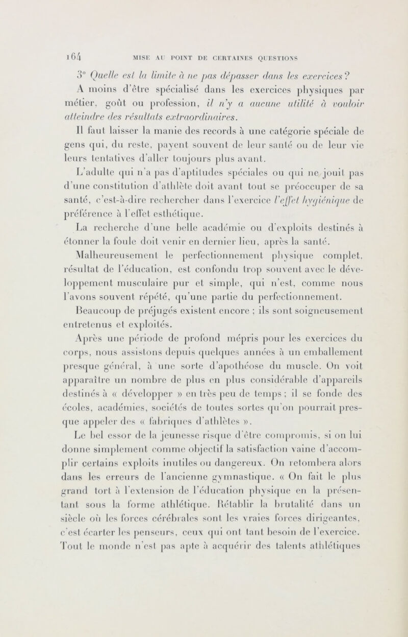 o'’ Quelle esl la limile à ne pas dépasser dans les exerciees? A moins (l’elie spécialisé dans les cxeiciccs jiliysiqucs par mélier, goût ou jirolessioii, il n'y a aucune ulililé éi vouloir atteindre des résultats extraordiiudres. Il laul laisser la manie des reeords à une eatégorie spéciale de gens t[Lii, du resle, jiayeut souvent de leur sauté ou de leur vie leurs leidalives d’aller toujours jilus avant. f/adulte qui u’a jias d’aptiludes spéciales ou qui ne jouil pas d’une eoustitulloii d’allilèle doit avant tout se jiréoccuper de sa sauté, ('’est-à-dire recliercher dans l’exercice l'e[j‘et hygiénique de prélei’euce à l'elTel esthétique. La reelierche (ruue belle académie ou d'exploits destinés à étonner la Ibule doit venir eu dernier Heu, après la sauté. Mallieureiisemeut le perfeetiouuemeut phvsiijue complet, résultat de l’éducatiou, est eoufoudu trop souvent avec le déve- loppement musculaire pur et simple, (|ui n’est, eomme nous l’avons souvent répété, qu’une jiartie du perfectionnement. Beaucoup de préjugés existent eneore ; ils sont soigneusement entretenus et exploités. Après une période de profond mépris pour les exereiees du corps, nous assistons dcjiuls (juchjucs années à un emballement jiresque général, à une sorte d’apolbéose du musele. On voit apparaître un nombre de ])lus en jilus considérable d’appareils destinés à a développer » en très [leu de teiups ; il se fonde des écoles, académies, sociétés de toutes sortes (jii’on [loiirrait pres- ipie apjieler des a fabriipies d’atblèlcs ». Le bel essor de la jeunesse risipie d être conqiromis, si on lui donne simjilemcnt comme objectif la salisfaclion vainc d’accom- plir certains exjilolts inutiles ou dangereux. On retombera alors dans les erreurs de rancienne gymnastique, a On fait le pins grand tort à rexfcnslon de rédiicatlon jilivsicpie en la jirésen- tant sous la l’orme atblétlipic. Bélablir la brutalité dans un siècle oii les l’orces cérébrales sont les vraies forces dirigeantes, c est écarter les jiensenrs, ceux (pu ont tant besoin de l’exercice, 'l’ont le monde n'csl jias ajitc à acquérir des talents atldélicpies