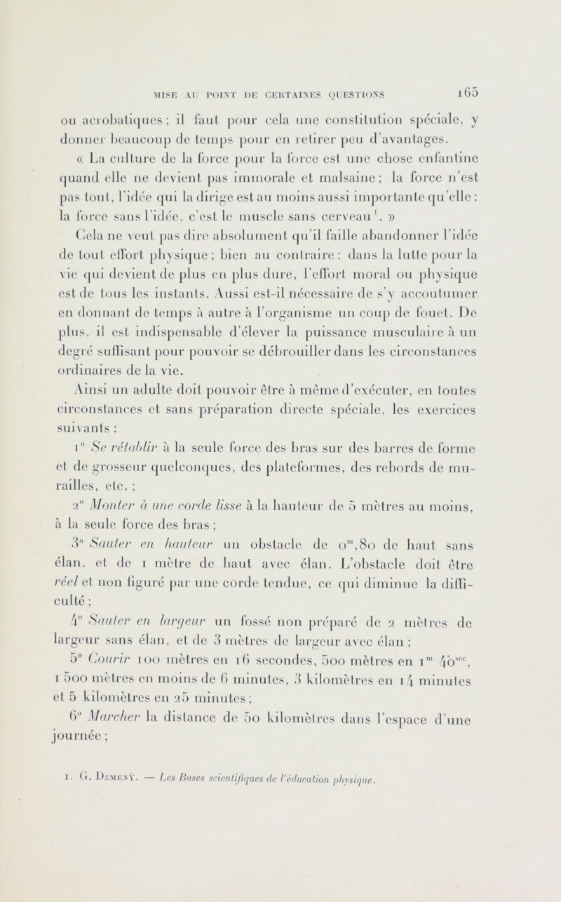 OU aci ol)alii|ucs ; il l'aul |)oui‘ cela une conslilulioii spéciale, y tlouiiei' Oeaucüup de lemps pour eu lelirer peu d’avaiilages. (( La cullure de la l'oree pour la l’orce est une chose enraiiliiic (juaiid elle uc devient pas iiiiniorale et malsaine; la Ibi'ce n’est pas lonl, l’idée ipii la dirige est au moins aussi iinpoi tante qu’elle : la Ibrec sans l’idée, c’est le muscle sans cerveau L » (iela ne vent pas dire absolument cpi’il l’aille abandonner l’idée de tout ell'ort physique; bien an conlraire: dans la lutte pour la vie ipii devient de plus en plus dure, relï’ort moral ou physique est de tous les instants. Aussi est-d nécessaire de s’y accoidnmer en donnant de temps à autre à l’organisme un conj) de fouet. De plus, il est indispensable d’élever la puissance musculaii c à un degré sulïisant [)our pouvoir se débrouiller dans les circonstances ordinaires de la vie. Ainsi un adulte doit pouvoir être à meme d’exécuter, en toutes circonstances et sans préparation directe spéciale, les exercices suivants : Se réhihUr à la seule force des bras sur des barres de forme et de grosseur quelcoiujues, des plateformes, des rebords de mu- railles, etc. ; 2 Monte]' à une corde lisse à la bailleur de 5 mètres au moins, à la seule force des bras ; 3 Sauter en hauteur un obstacle de ()',8o de haut sans élan, et de i mètre de liant avec élan. L’obstacle doit être réel et non figuré par une corde tendue, ce qui diminue la dilTi- culté ; /| Sauter en Ifirç/eui' un fossé non préparé de 2 mètres de largeur sans élan, et de 3 mètres de largeur avec élan; 0“ (jOui'ir 100 mètres en ib secondes, boo mètres en i'“ I 5oo mètres en moins de () minutes, 3 kilomètres en i \ minutes et 5 kilomètres en 2b minutes; () Mui'cher la distance de 00 kilomètres dans l espacc d une journée ; 1. (,i. ])F..^lE^■v. — Les Bases scienlijiqaes de l’éducation ijliysiqiic.