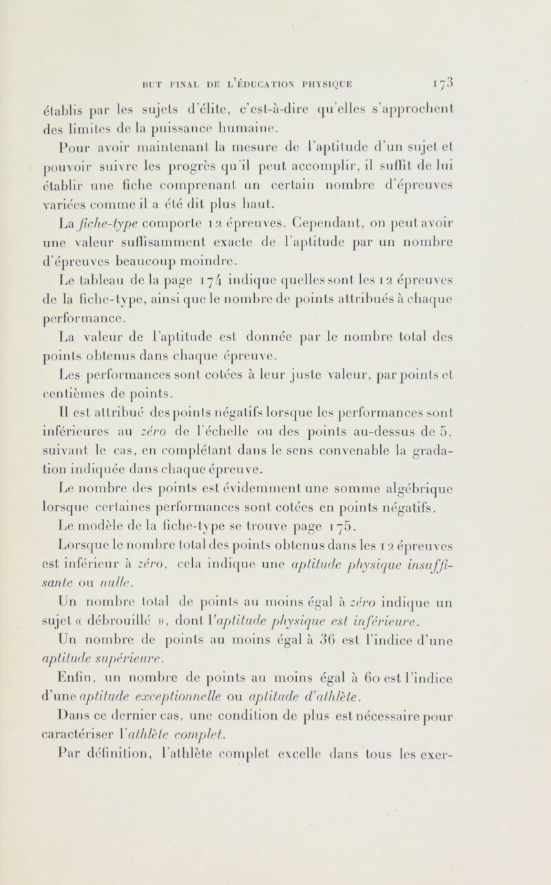 établis pai’ les sujets d’élite, c’esl-à-dire (ju’elles s’approclieiit (les limites de la puissance liumaiiu'. Pour avoir maintenant la mesure de l’aiititude d’un sujet et pouvoir suivre les progrès qu’il peut accomplii', il sullit de lui établir une llcbc comprenant un certain nombre d’épi'euves variées comme il a été dit plus baut. La fiche-type comporte 12 épreuves. Cejiendant, on peut avoir une valeur suHisamment exacte de l'aptitude par un nonibie d’épreuves beaucoup moindre. Le tableau de la page 17/i indicpie quelles sont les 12 épreuves de la ficbe-type, ainsi que le nomlire de jioints attribués à cha([ue performance. La valeur de l’ajititude est donnée par le nombre total des points obtenus dans cbac[ue épreuve. Les performances sont cotées à leur juste valeur, par points et centièmes de points. Il est attribué des|ioints négatifs lors(|ue les performances sont inférieures au zéro de l’échelle ou des points au-dessus de 5, suivant le cas, en complétant dans le sens convenable la gi'ada- tlon indiipiée dans chaque épreuve. Le nombre des points est évidemment une somme algébrique lorsque certaines pei'formances sont cotées en points négatifs. Le modèle de la liche-type se trouve page 175. Lorscpic le nombre total des points obtenus dans les i 2 é|U'euves est inférieur à zéro, cela indique une aptitude physique insuffi- sante ou nulle. Un nombre total de points au moins égal à zéro indique un sujet « débrouillé », dont \dtpiitu(le physicpie est inférieure. Un nombre de points au moins égal à d(i est l’indice d’une aptitude supérieure. Lnfin, un nombie de [loints au moins égal à 60 est l’indice (VuwQ aptitude exceptionnelle ou aptitude d’athlète. Dans ce dernier cas, une condition de plus est nécessaire pour caractéi'lser Vathlète complet. Par défiultion, l'athlète complet excelle dans tous les exer-