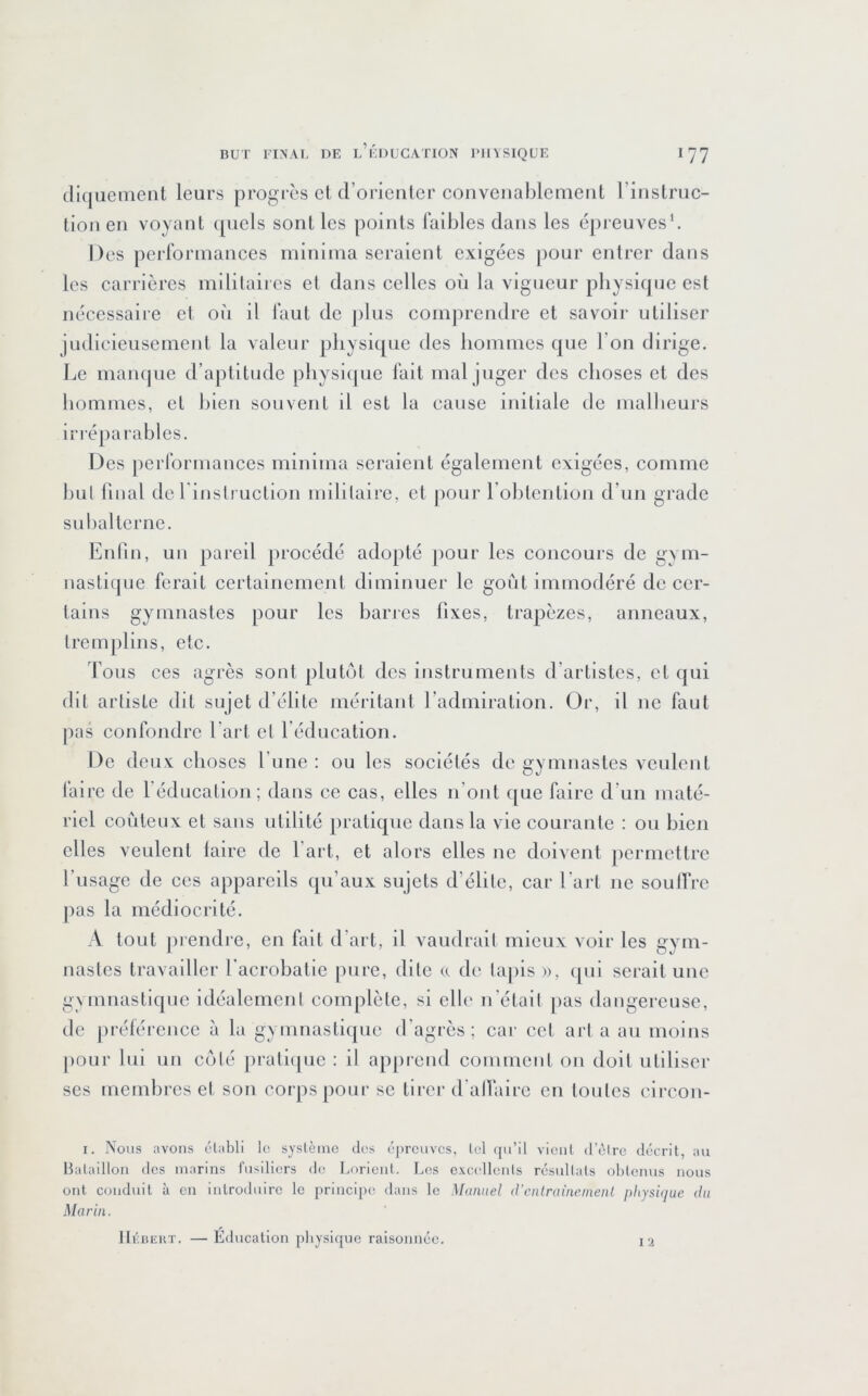 (liquement leurs progrès el (rorienter convenahlemetit l’iiislriic- tioii en voyant quels sont les points l’albles dans les épreuves’. Des perrorinances mininia seraient exigées pour entrer dans les carrières inililaii es et dans celles où la vigueur physique est nécessaire et où il laut de plus comprendre et savoir utiliser judicieusement la valeur physique des hommes que l’on dirige. Le manque d’aptitude physi(|ue fait mal juger des choses et des hommes, et hleii souvent il est la cause initiale de mallieurs irréparahles. Des performances minima seraient également exigées, comme hul final de l instruction militaire, et pour rohtention d’un grade suhallerne. Enfin, un pareil jirocédé adopté ])Our les concours de gyui- nastique ferait certainement diminuer le goût immodéré de cer- tains gymnastes pour les haries fixes, trapèzes, anneaux, tremplins, etc. fous ces agrès sont plutôt des instruments d’artistes, et qui dit artiste dit sujet d’élite méritant l’admiration. Or, il ne faut pas confondre l’art el l’éducation. De deux choses fune : ou les sociétés de gymnastes veulent faire de l’éducation; dans ce cas, elles n’ont que faire d’un maté- riel coûteux et sans utilité pratique dans la vie courante : on hien elles veulent laire de l’art, et alors elles ne doivent permettre l’usage de ces appareils cpi’aux sujets d’élite, car l’ai-l ne soufire pas la médiocrité. A tout prendre, en fiilt d’aii, il vaudrait mieux voir les gym- nastes travailler l’acrohatle pure, dite (c de lapis », ([ni serait une gMimastique idéalement complète, si elle n'élail [>as dangereuse, de jn'élérence à la gymnastiipie d’agrès; cai- cet art a au moins pour lui un C(jlé jiralKjue : il apprend comment on doit utiliser ses memhres et son corps pour se tirer d'allairc en toutes clrcon- I. Nous avons ('Tabli lo système des épreuves, tel (pi’ll vient d’èlre décrit, au Ibitaillon des marins fusiliers de Lorient. Les e.\C(‘llen(s résultats obtenus nous ont conduit à en introduire le principe dans le Manuel (Venirainenienl physûjue da Marin. l‘i llriJERT. — Éducation pbysicpie raisonnée.
