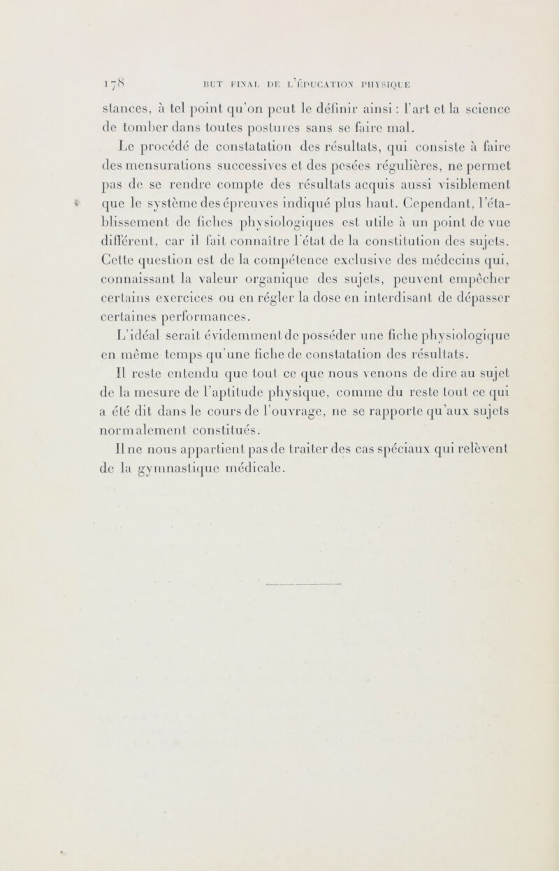 1 but ITNAI, ])K l’ÛI'UCATION imiysiqi u stances, à tel point (|ii’on peut le délinir ainsi : l’art et la science (le tomber dans toutes postnies sans se faire mal. Le procc'dc de constatation des rcisultats, (|ui consiste à faire des mensurations successives et des pescics régulières, ne ])ermet pas de se rendre compte des résultats acquis aussi visiblement « (jue le système des épreuves indicjué jdus baut. Cependant, l’éta- blissement de liclies pliysiologi(|ncs est utile à un jioint de vue dillérent, car il l’ait connaître l état de la constilulion des sujets. Cette (picstion est de la compétence exclusive des médecins qui, connaissant la valeur organique des sujets, peuvent empcclicr certains exercices ou en régler la dose en interdisant de dépasser certaines performances. L’idéal serait évidemment de jiosséder une fiche physiologi(|ue en meme tcmjis (]u’une liebede constatation des résultats. Il reste entendu (jue tout ce que nous venons de dii'c au sujet de la mesure de l’aptitude jiliysiquc, comme du reste tout ce (|ui a été dit dans le cours de Louvrage, ne se rapporte (|u'aux sujets normalement constitués. Une nous appartient pas de traiter des cas spéciaux qui relèvent de la gyinnasti([uc médicale.