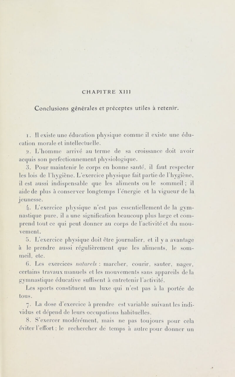 CHAPITRE Xlll Conclusions générales et préceptes utiles à retenir. 1. Il existe une éducalioii physique comme il existe une édu- cation morale et intellectuelle. 2. L’homme arrivé au terme de sa croissance doit avoir ac(|uis son perfectionnement physiologique. 3. Pour maintenir le corps en honne santé, il faut respecter les lois de riiygiène. L’exercice physique fait partie de riiygiènc, il est aussi indispcnsahlc (|ue les aliments ou le sommeil ; il aide de plus à conserver longtemps l’énergie et la vigueur de la jeunesse. 4. L’exercice physique n’est pas essentiellement de la gym- nastique pure, il a une signification heaucoup plus large et com- j)rend tout ce qui peut donner au coi ps de l’activité et du mou- vement. 5. L’exercice physique doit être journalier, et il y a avantage à le prendre aussi régulièrement c|uc les aliments, le som- meil, etc. (). JjCS exercices nalarels : marcliei', courir, sauter, nager, certains travaux manuels et les mouvements sans appareils delà gymnastique éducative sutfisent à cntrelenii l’activité. JjCs sports constituent un luxe (|ul n’est pas à la portée de tous. 7. La dose d’exercice à prendi-c est variafilc suivant les indi- vidus et dépend de leurs occupations habituelles. 8. S’exercer modéiémcnt, mais ne j)as toujours pour cela évltci’ 1 cllort ; le rccbcichcr de temps à autre |)Our donner un
