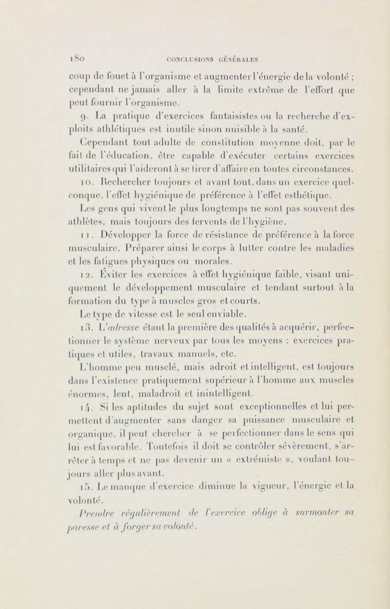 i8o CONCLUSIONS GÉNKUALES coup de loiiel à rorgaiiisme et aiigmeiilerrénergie delà volonté ; cependant ne jamais aller à la limite extrême de l’eirort que peut fournir rorgaiiisme. (). La pratique d’exercices fantaisistes ou la recherche d’ex- ploits athléti(|ues est inutile sinon nuisible à la santé. Cependant tout adulte de constitution moyenne doit, par le fait de l’éducation, éli’e capable d’exécutei’ certains exercices utilitaires (|ul l’aideront à se llrer d’alfaire en tontes circonstances. lo. Uechercher toujours et avani tout, dans un exercice quel- conc[Lie, l’elVet hyglénitpie de préférence à l’ellel esthétlipie. Les gens qui vivent le plus longtemps ne sont pas souvent des athlètes, mais toujours des lervents de l’hygiène. I I. Développer la force de résistance de préférence à la force musculaire. Prépai'er ainsi le corps à lutter contre les maladies et les fatigues physiques ou morales. 12. Eviter les exercices à elVet hygiénique faible, visant uni- (piement le développement musculaire et tendant surtout à la formation du type à muscles gros et courts. l.iC type de vitesse est le seul enviable. id. ^adresse étant la première des ([ualités à acquérir, perfec- tionner le système nerveux par tous les moyens : exercices pia- ti(|ues et utiles, travaux manuels, etc. L’homme peu musclé, mais adroit et intelligent, est toujours dans l’existence pratiipiement supérieur à l’homme aux muscles énormes, lent, maladroit et inintelligent. i/l. Si les aptitudes du sujet sont exceidionnclles et lui per- mettent d'augmenter sans danger sa puissance musculaire et 0)-gani(pie, il jieut chercher à se pci fcctionncr dans le sens (pil Ini est favorable. Toutefois il doit se contrôler sévèrement, s'ai- ivtei'à temps et ne pas dcienir un <( extrémisti' », voulant tou- jours aller plus avant. i5. Le maïupic d’exercice diminue la vigiieui', l’énergie et la volonté. Pi‘('ii(lre r('(ju{i('i'cmenl dr l'exercice oldifie à stirinonler sa paresse et à Jhi'ffer sa volo/dé.