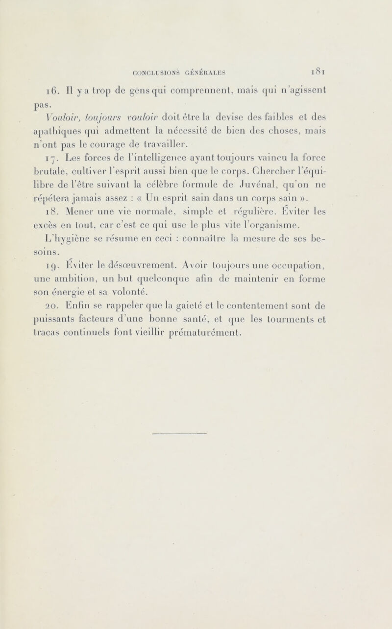 CONC L U SION s G K.N K IA A Li:S 1 8 I i(). Il y a Irop de gens([iii comprcnneiil, mais (pil n’agissent pas. Vonloir, toujours vouloir doit être la devise des faillies et des apalliiqnes cpii admettent la nécessité de bien des choses, mais n'ont pas le courage de travailler. I”. Les forces de T intelligence ayant toujours vaincu la force hi'iitalc, cultiver l’esprit aussi bien que le corps. Gbercber l’équi- libre de l’elrc suivani la célèbre formule de ,Invénal, ([u'on ne répétera jamais assez : « Un esprit sain dans un corps sain ». i8. Mener une vie normale, simple et régulière. Lviter les excès en tout, car c’est ce qui use le plus vite l’organisme. L’iivoiènc se résume en ceci : connaître la mesure de scs be- V O soins. i(). Eviter le désœuvrement. Avoir toujours une occupation, une ambition, un but quelconque alin de maintenir en forme son énergie et sa Amlonté. 20. Enlin se rappeler que la gaieté et le contentement sont de puissants facteurs d’une bonne santé, et que les tourments et tracas continuels font vieillir prématurément.