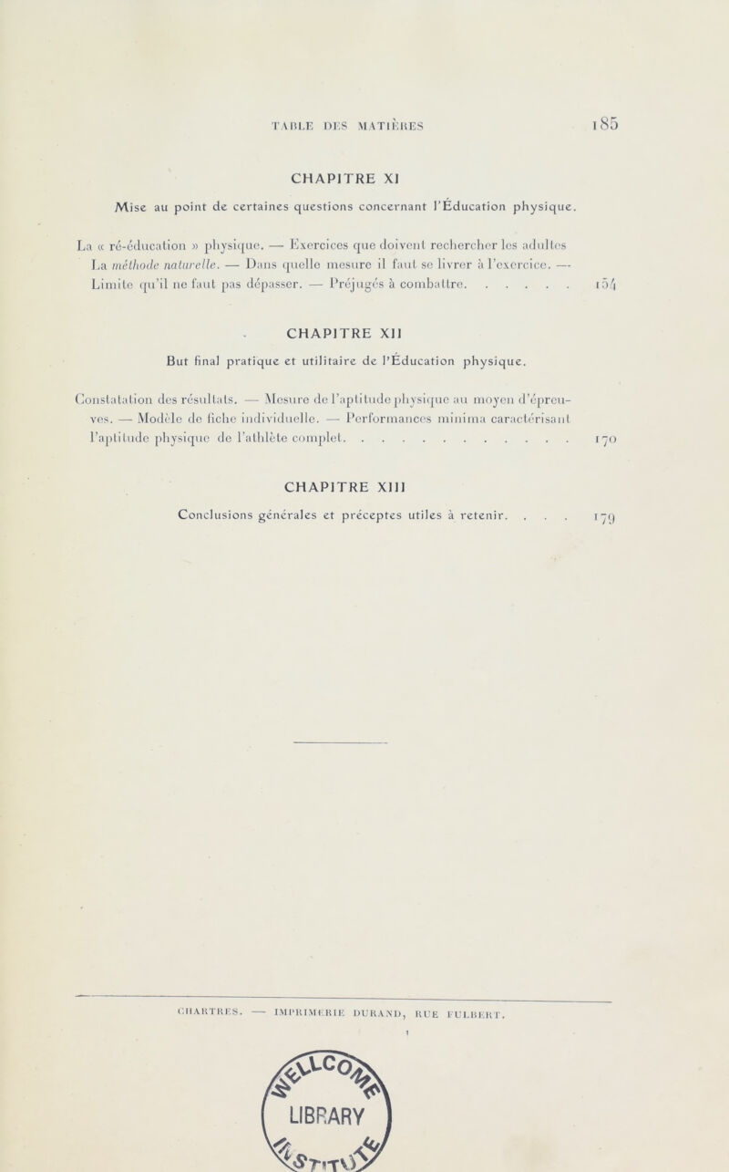 CHAPITRE XI Mise au point de certaines questions concernant l’Éducation physique. La « ré-cducalion » plijsi<[ac. — Exercices qnedolveiil rechercher les adiillos La méthode naturelle. — Dans ([uelle mesure 11 faul se livrer à l’exercice. — Limite ([u’il ne laut pas dépasser. — Préjugés à combattre i5/i CHAPITRE XH But final pratique et utilitaire de l’Éducation physique. Constatation des résultats. — Mesure de l’aplitudephvsHpie au moyen d’épreu- ves. — Modèle do llche individuelle. — Performances nunima caractérisant l’aptitude physique de l’athlète cmnplet lyo CHAPITRE XIII Conclusions générales et préceptes utiles à retenir. ... lyi)