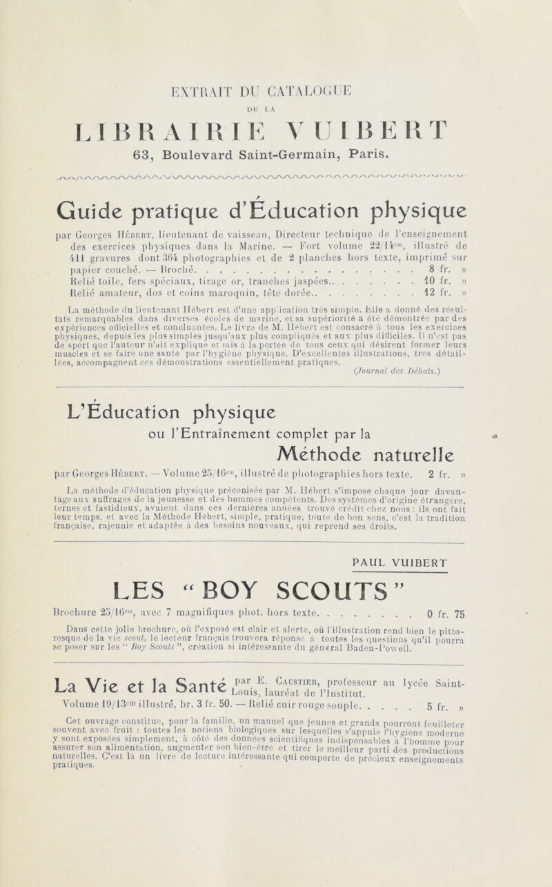 KX rPvAIT DU CATALOUI P i)i; i.A L1 ni\ A I i: A II B EUT 63, Boulevard Saint-Germain, Paris. Guide pratique d’Education physique par Georges IléiJKin’, lieutenant de vaisseau, Directeur technique de renseignement des exercices physiques dans la Marine. — Fort volume illustré de 411 gravures dont 364 photograpliies et de 2 planclies hors texte, ini[)rimé sur papier couché. — llroché 8 fr. » Relié toile, fers spéciaux, tirage or, tranches jaspées 10 fr. » Relié amateur, dos et coins maro([uin, tète dorée 12 fr. » La méthode ilu lieutenant Hébert est d’une application très sinqile. tile a donné des résul- tats remarquables dans diverses écoles de marine, et sa supériorité a été démontrée par des e.xpérienccs oHicielles et concluantes. Le livra de M. Hébert est consacré à tons les exercices physiques, depuis les plus simples jusqu’au.x jilus compliqués et aux ])lus difficiles. Il n’est pas de sport que l’auteur n’ait explique et mis à la portée do tons ceux rpii désirent former leurs muscles et se faire une santé par l’hygiône pliysique. D’excellentes illustrations, très détail- lées, accompagnent ces démonstrations essentiellement pratiques. (Journal des Débats.) L’Education physique ou l’Entraînement complet par la Méthode naturelle par Georges llÛBEitT. — Volume 23/16“', illustré de photographies hors texte. 2 fr. » La méthode d’éducation physique préconisée par M. Hébert s’impose chaque jour davan- tage aux suffrages de la jeunesse et des hommes compétents. Des systèmes d’origine étrangère, ternes et fastidieux, avaient dans ces dernières années trouvé crédit chez nous: ils ont/fait leur temps, et avec la Méthode Hébert, simple, pratique, toute de bon sens, c’est la tradition française, rajeunie et adaptée à des besoins nouveaux, qui reprend ses droits. PAUL VUIBERT LES “BOY SCOUTS” Rrochure 2o'16''', avec 7 magnifiques phot. hors texte 0 fr. 75 Dans cette jolie brochure, où l’exposé est clair et alerte, où l'illustration rend bien le pitto- resque de la vie scoul, le lecteur français trouvera réi'onse à toutes les <)uestions qu’il imurra se poser sur les “ Hoy Scouts”, création si intéressante du général Baden-Dowell. 1 Q 1q par E. C.AüSTiER, professeur au L^d. Y JC Cl id OalllC Louis, lauréat de l’inslilut. Volume lO/ldi-m illustré, br. 3 fr. 50. — Relié cuir rouge souple. . lycée Suint- 5 fr. » Cet ouvrage constitue, pour la famille, un manuel que jeunes et grands pourront feuilleter souvent avec fruit : toutes les nolions biologiques sur lesquelles s’appuie l’hvgiène moderne y sont exposées simplement, à côté des données scientifiques indispensables i'id’homme pour assurer son alimentation, augmenter son bien-être et tirer le meilleur parti des productions naturelles. C’est là un livre do lecture intéressante qui comporte de précieux enseiu-nements pratiques. • i o