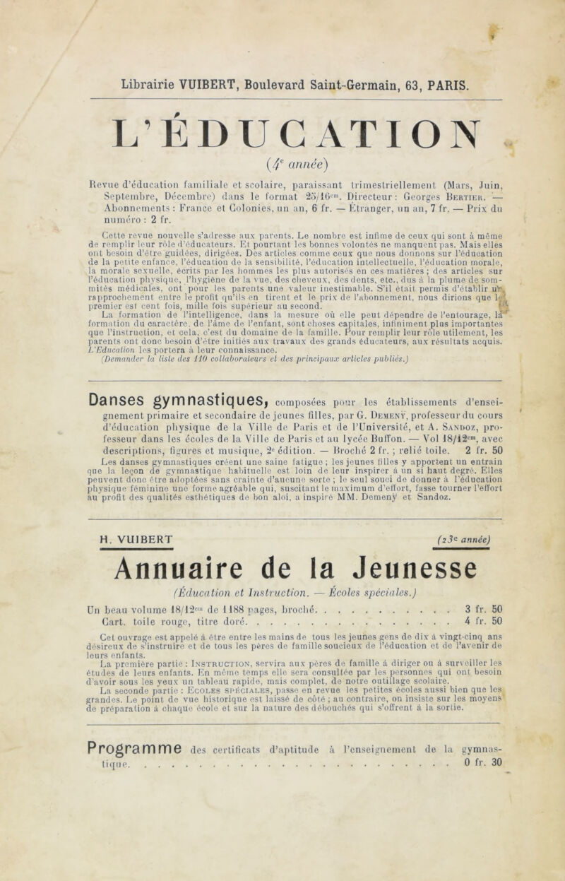 Librairie VUIBERT, Boulevard Saint-Germain, 63, PARIS. L’ÉDUCATION année) Revue d’éducation familiale et scolaire, paraissant Irimeslriellemeiit (Mars, Juin, Septembre, Décembre) dans le format 2o/10i'. Directeur: Georges Bertih;ii. — Abonnements : France et Colonies, un an, 6 fr. — Etranger, un an, 7 fr. — Prix du numéro : 2 fr. Cette revue nouvelle s’adresse aux parents. Le nombre est infime de ceux qui sont à môme de remplir leur rôle d’éducateurs. Et pourtant les bonnes volontés ne manquent pas. Mais elles ont besoin d’être guidées, dirigées. Des articles comme ceux que nous donnons sur l’éducation de la petite enfance, l’éducation de la sensibilité, l’éducation intellectuelle, l’éducation morale, la morale sexuelle, écrits pur les hommes les plus autorisés en ces matières ; des articles sur l’éducation physique, l’hygiène de la vue, des cheveux, des dents, etc., dus à la plume de som- mités médicafes, ont pour les parents une valeur inestimable. S’il était permis d’établir uy, rapprochement entre le profit qu’ils en tirent et le prix de l’abonnement, nous dirions que b;( premier est cent fois, mille fois supérieur au second. La formation de l’intelligence, dans la mesure où elle peut dépendre de l’entourage, la^ formation du caractère, de l’âme de l’enfant, sont choses capitales, infiniment plus importantes que l’instruction, et cela, c’est du domaine de la famille. Pour remplir leur rôle utilement, les parents ont donc besoin d’être initiés aux travaux des grands éducateurs, aux résultats acquis. L'Education les portera à leur connaissance. (Demander la liste des 110 collaborateurs et des principaux articles publiés.) Danses gymnastiques, composées pour les établissements d’ensei- gnement primaire et secondaire de jeunes filles, par G. De.menV, professeur du cours d’éducation physique de la Ville do Paris et de l’üniversité, et A. Sanüoz, pro- fesseur dans les écoles de la Ville de Paris et au lycée Buffon. — Vol 18/12*”, avec descriptions, figures et musique, 2** édition. — Brocbé 2 fr. ; relié toile. 2 fr. 50 Les danses gymnastiques créent une saine fatigue; les jeunes filles y apportent un entrain que la leçon de gymnastique habituelle est loin de leur inspirer à un si haut degré. Elles peuvent donc être adoptées sans crainte d’aucune sorte ; le seul souci de donner à l’éducation physique féminine une forme agréable qui, suscitant le maximum d’effort, fasse tourner l’effort au profit des qualités esthétiques de bon aloi, a inspiré MM. Demenÿ et Sandoz. H. VUIBERT (23^ année) Annuaire de la Jeunesse (Éducation et Instruction. — Ecoles spéciales.) Un beau volume 18/12**' de 1188 rages, brocbé 3 fr. 50 Cart. toile rouge, titre doré 4 fr. 50 Gel ouvrage est appelé à être entre les mains de tous les jeunes gens de dix à vingt-cinq ans désireux de s’instruire et de tous les pères de famille soucieux de l’éducation et de l’avenir de leurs enfants. La première partie: Instruction, servira aux pères de famille à diriger ou à surveiller les études de leurs enfants. En mémo temps elle sera consultée par les personnes qui ont besoin d’avoir sous les yeux un tableau rapide, mais complet, de notre outillage scolaire. La seconde partie : Ecoles spéciales, passe en revue les petites écoles aussi bien que les grandes. Le point de vue historique est laissé de côté ; au contraire, on insiste sur les moyens de préparation à chaque école et sur la nature des débouchés qui s’offrent à la sortie. Programme des certificats d’ajilitude tique à l’enseignement de la gymnas- 0 fr. 30