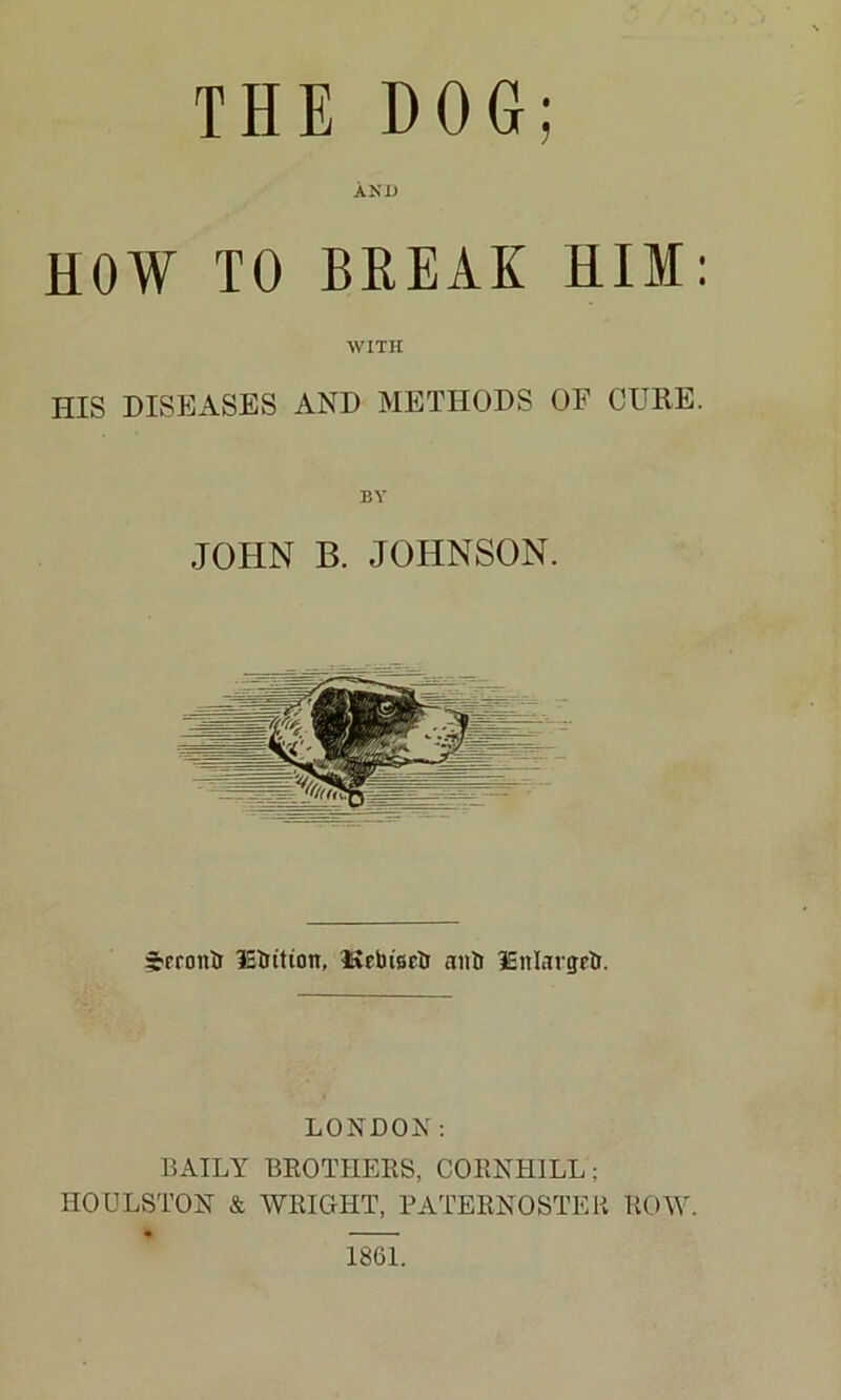 THE DOG; AND HOW TO BREAK HIM: WITH HIS DISEASES AND METHODS OF CURE. BY JOHN B. JOHNSON. irfronii IStrition, ISebierti anti lEnlavgrtr. LONDON: BAILY BROTHERS, CORNH1LL; IIOULSTON & WRIGHT, PATERNOSTER ROW. 1861.