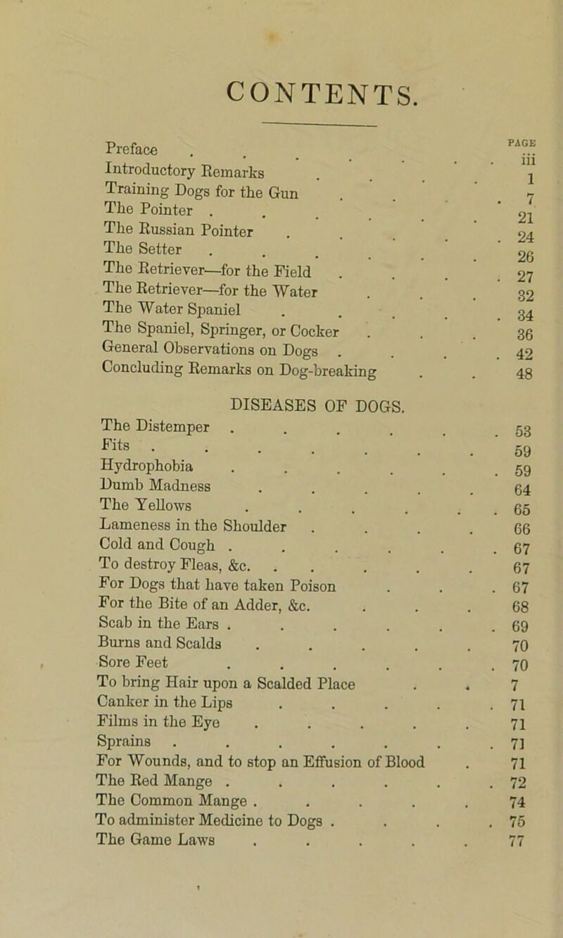 CONTENTS. Preface PAGE Introductory Remarks . . iii 1 Training Dogs for the Gun The Pointer . • 1 21 24 The Russian Pointer Tlie Setter 9P» The Retriever—for the Field • ZiU . 27 The Retriever—for the Water 32 The Water Spaniel . 34 The Spaniel, Springer, or Cocker 36 General Observations on Dogs . . 42 Concluding Remarks on Dog-breaking 48 DISEASES OF DOGS. The Distemper .... . 53 Fits ..... 59 Hydrophobia . . 59 Dumb Madness .... 64 The Yellows .... . 65 Lameness in the Shoulder 66 Cold and Cough . . 67 To destroy Fleas, &c. 67 For Dogs that have taken Poison . 67 For the Bite of an Adder, &c. 68 Scab in the Ears ..... . 69 Burns and Scalds .... 70 Sore Feet ..... . 70 To bring Hair upon a Scalded Place . 7 Canker in the Lips .... . 71 Films in the Eye .... 71 Sprains ...... . 71 For Wounds, and to stop an Effusion of Blood 71 The Red Mange ..... . 72 The Common Mange .... 74 To administer Medicine to Dogs . . 75 The Game Laws .... . 77