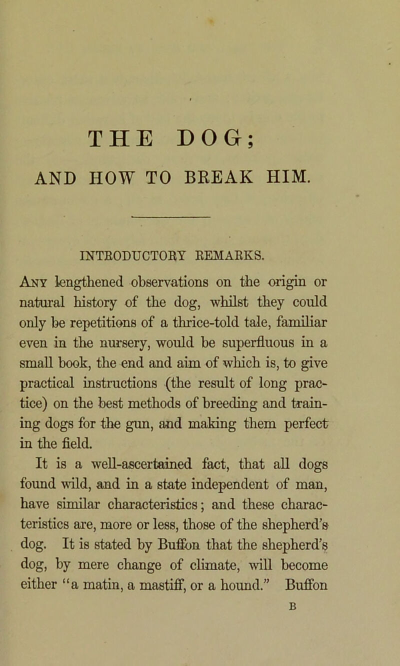 AND HOW TO BREAK HIM. INTRODUCTORY REMARKS. Any lengthened observations on the origin or natural history of the dog, whilst they could only be repetitions of a thrice-told tale, familiar even in the nursery, would be superfluous in a small book, the end and aim of which is, to give practical instructions (the result of long prac- tice) on the best methods of breeding and train- ing dogs for the gun, and making them perfect in tire field. It is a well-ascertained fact, that all dogs found wild, and in a state independent of man, have similar characteristics; and these charac- teristics are, more or less, those of the shepherd’s dog. It is stated by Buffon that the shepherd’s dog, by mere change of climate, will become either “a matin, a mastiff, or a hound.” Buffon B