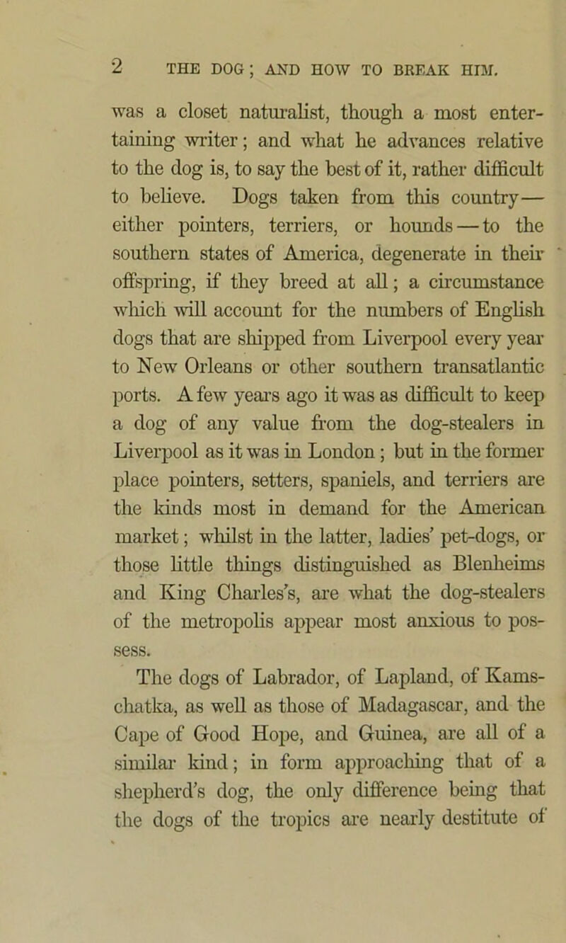 was a closet naturalist, though a most enter- taining writer; and what he advances relative to the dog is, to say the best of it, rather difficult to believe. Dogs taken from this country— either pointers, terriers, or hounds — to the southern states of America, degenerate in then- offspring, if they breed at all; a circumstance which Avill account for the numbers of English dogs that are shipped from Liverpool every year to New Orleans or other southern transatlantic ports. A few years ago it was as difficult to keep a dog of any value from the dog-stealers in Liverpool as it was in London ; but in the former place pointers, setters, spaniels, and terriers are the kinds most in demand for the American market; whilst in the latter, ladies’ pet-dogs, or those little things distinguished as Blenheims and King Charles’s, are what the dog-stealers of the metropolis appear most anxious to pos- sess. The dogs of Labrador, of Lapland, of Kams- chatka, as well as those of Madagascar, and the Cape of Good Hope, and Guinea, are all of a similar kind; in form approaching that of a shepherd’s dog, the only difference being that the dogs of the tropics are nearly destitute ol