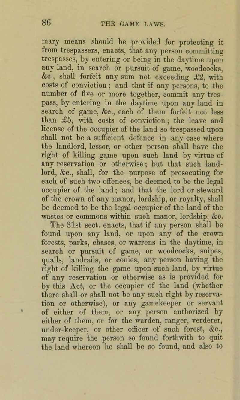 mary means should be provided for protecting it from trespassers, enacts, that any person committing trespasses, by entering or being in the daytime upon any land, in search or pursuit of game, woodcocks, &c., shall forfeit any sum not exceeding £2, with costs of conviction ; and that if any persons, to the number of five or more together, commit any tres- pass, by entering in the daytime upon any land in search of game, &c., each of them forfeit not less than £5, with costs of conviction; the leave and license of the occupier of the land so trespassed upon shall not be a sufficient defence in any case where the landlord, lessor, or other person shall have the right of killing game upon such land by virtue of any reservation or otherwise; hut that such land- lord, &c., shall, for the purpose of prosecuting for each of such two offences, he deemed to he the legal occupier of the land; and that the lord or steward of the crown of any manor, lordship, or royalty, shall be deemed to he the legal occupier of the land of the wastes or commons within such manor, lordship, &c. The 31st sect, enacts, that if any person shall be found upon any land, or upon any of the crown forests, parks, chases, or warrens in the daytime, in search or pursuit of game, or woodcocks, snipes, quails, landrails, or conies, any person having the right of killing the game upon such land, by virtue of any reservation or otherwise as is provided for by this Act, or the occupier of the land (whether there shall or shall not be any such right by reserva- tion or otherwise), or any gamekeeper or servant of either of them, or any person authorized by either of them, or for the warden, ranger, verderer, under-keeper, or other officer of such forest, &c., may require the person so found forthwith to quit the land whereon he shall be so found, and also to
