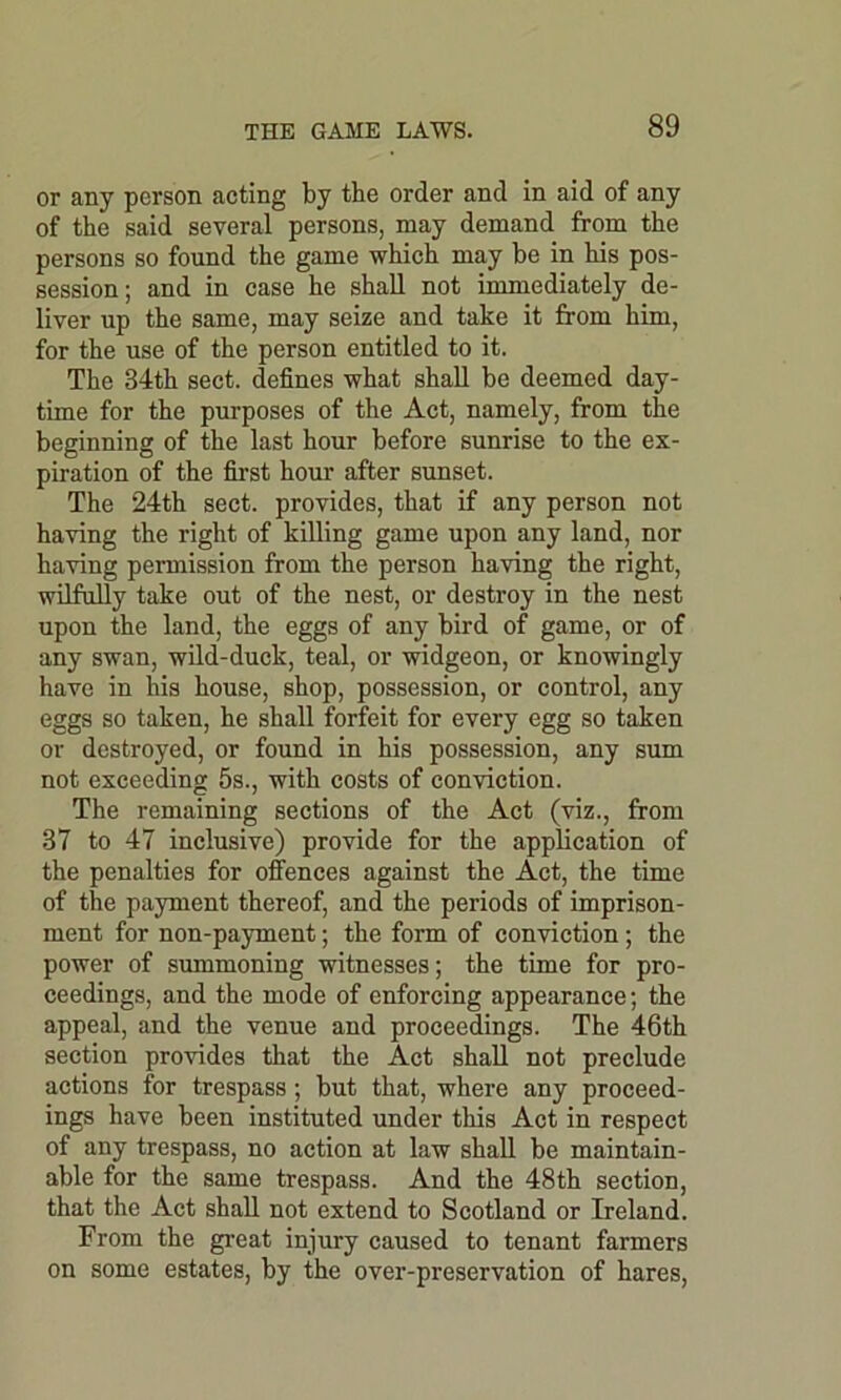 or any person acting by the order and in aid of any of the said several persons, may demand from the persons so found the game which may be in his pos- session; and in case he shall not immediately de- liver up the same, may seize and take it from him, for the use of the person entitled to it. The 34th sect, defines what shall be deemed day- time for the purposes of the Act, namely, from the beginning of the last hour before sunrise to the ex- piration of the first hour after sunset. The 24th sect, provides, that if any person not having the right of killing game upon any land, nor having permission from the person having the right, wilfully take out of the nest, or destroy in the nest upon the land, the eggs of any bird of game, or of any swan, wild-duck, teal, or widgeon, or knowingly have in his house, shop, possession, or control, any eggs so taken, he shall forfeit for every egg so taken or destroyed, or found in his possession, any sum not exceeding 5s., with costs of conviction. The remaining sections of the Act (viz., from 37 to 47 inclusive) provide for the application of the penalties for offences against the Act, the time of the payment thereof, and the periods of imprison- ment for non-payment; the form of conviction; the power of summoning witnesses; the time for pro- ceedings, and the mode of enforcing appearance; the appeal, and the venue and proceedings. The 46th section provides that the Act shall not preclude actions for trespass ; but that, where any proceed- ings have been instituted under this Act in respect of any trespass, no action at law shall be maintain- able for the same trespass. And the 48th section, that the Act shall not extend to Scotland or Ireland. From the great injury caused to tenant farmers on some estates, by the over-preservation of hares,