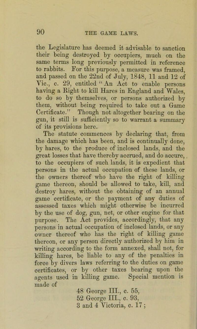 the Legislature has deemed it advisable to sanction their being destroyed by occupiers, much on the same terms long previously permitted in reference to rabbits. For this purpose, a measure was framed, and passed on the 22nd of July, 1848, 11 and 12 of Vic., c. 29, entitled “An Act to enable persons having a Right to kill Hares in England and Wales, to do so by themselves, or persons authorized by them, without being required to take out a Game Certificate.” Though not altogether bearing on the gun, it still is sufficiently so to warrant a summary of its provisions here. The statute commences by declaring that, from the damage which has been, and is continually done, by hares, to the produce of inclosed lands, and the great losses that have thereby accrued, and do accure, to the occupiers of such lands, it is expedient that persons in the actual occupation of these lands, or the owners thereof who have the right of killing game thereon, should be allowed to take, kill, and destroy hares, without the obtaining of an annual game certificate, or the payment of any duties of assessed taxes which might otherwise be incurred by the use of dog, gun, net, or other engine for that purpose. The Act provides, accordingly, that any persons in actual occupation of inclosed lands, or any owner thereof who has the right of killing game thereon, or any person directly authorized by him in writing according to the form annexed, shall not, for killing hares, be liable to any of the penalties in force by divers laws referring to the duties on game certificates, or by other taxes bearing upon the agents used in killing game. Special mention is made of 48 George III., c. 55, 52 George III., c. 98, 3 and 4 Victoria, c. 17;