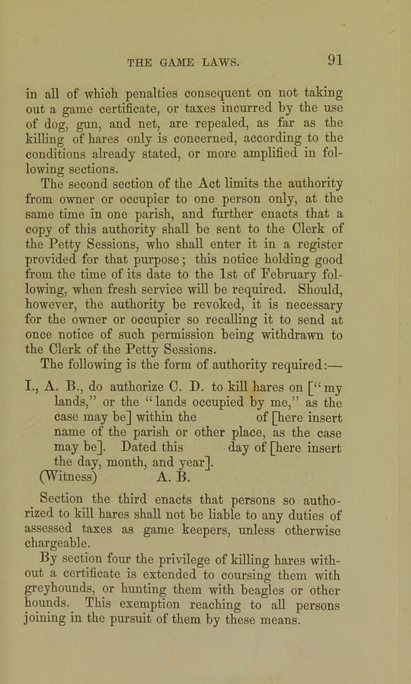 in all of which penalties consequent on not taking out a game certificate, or taxes incurred by the use of dog, gun, and net, are repealed, as far as the killing of hares only is concerned, according to the conditions already stated, or more amplified in fol- lowing sections. The second section of the Act limits the authority from owner or occupier to one person only, at the same time in one parish, and further enacts that a copy of this authority shall be sent to the Clerk of the Petty Sessions, who shall enter it in a register provided for that purpose; this notice holding good from the time of its date to the 1st of February fol- lowing, when fresh service will be required. Should, however, the authority be revoked, it is necessary for the owner or occupier so recalling it to send at once notice of such permission being withdrawn to the Clerk of the Petty Sessions. The following is the form of authority required:— I., A. B., do authorize C. D. to kill hares on [“my lands,” or the “ lands occupied by me,” as the case may be] within the of [here insert name of the parish or other place, as the case may be]. Dated this day of [here insert the day, month, and year]. (Witness) A. B. Section the third enacts that persons so autho- rized to kill hares shall not be liable to any duties of assessed taxes as game keepers, unless otherwise chargeable. By section four the privilege of killing hares with- out a certificate is extended to coursing them with greyhounds, or hunting them with beagles or other hounds. This exemption reaching to all persons joining in the pursuit of them by these means.
