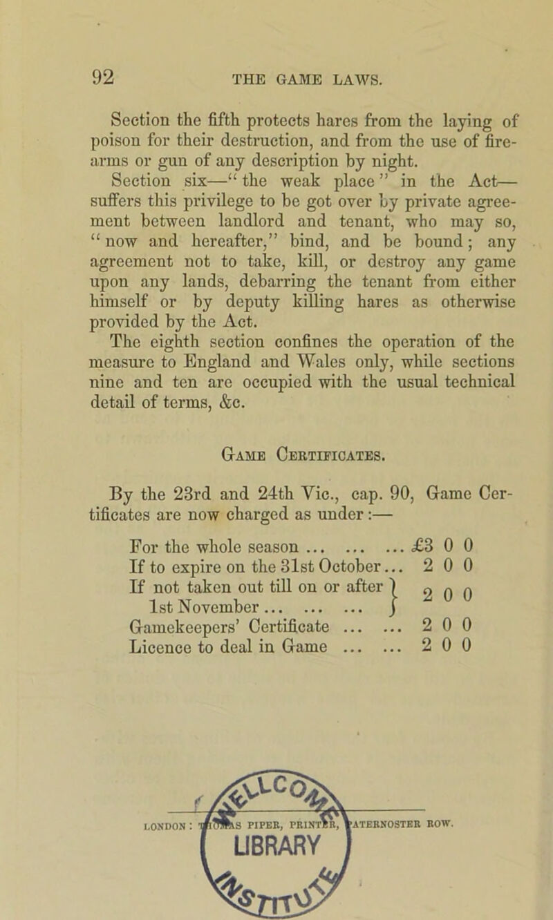 Section the fifth protects hares from the laying of poison for their destruction, and from the use of fire- arms or gun of any description by night. Section six—“ the weak place ” in the Act— suffers this privilege to be got over by private agree- ment between landlord and tenant, who may so, “ now and hereafter,” bind, and be bound; any agreement not to take, kill, or destroy any game upon any lands, debarring the tenant from either himself or by deputy killing hares as otherwise provided by the Act. The eighth section confines the operation of the measure to England and Wales only, while sections nine and ten are occupied with the usual technical detail of terms, &c. Game Certificates. By the 23rd and 24th Vic., cap. 90, Game Cer- tificates are now charged as under:— For the whole season £3 0 0 If to expire on the 31st October... 2 0 0 If not taken out till on or after j o o n 1st November j J-L u Gamekeepers’ Certificate 2 0 0 Licence to deal in Game 2 0 0