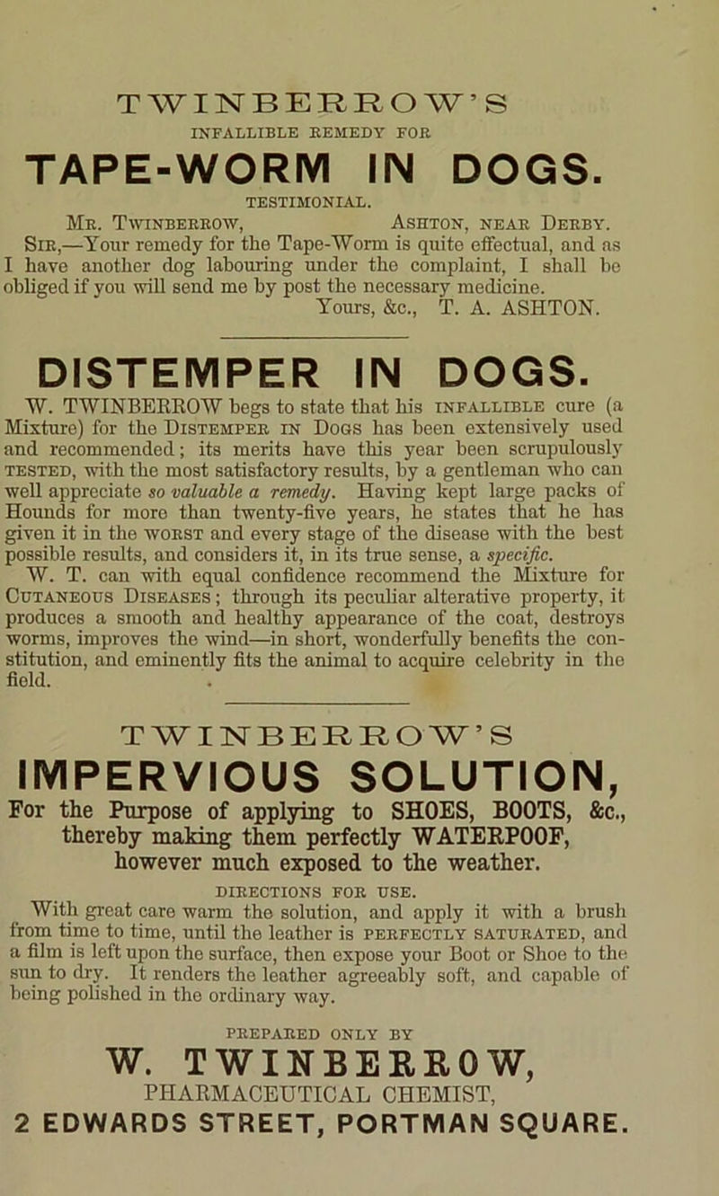 TWINBERROW’S INFALLIBLE REMEDY FOB TAPE-WORM IN DOGS. TESTIMONIAL. Me. Twinberrow, Ashton, near Derby. Sir,—Your remedy for the Tape-Worm is quite effectual, and as I have another dog labouring under the complaint, I shall be obliged if you will send me by post the necessary medicine. Yours, &c„ T. A. ASHTON. DISTEMPER IN DOGS. W. TWINBEKROW begs to state that his infallible cure (a Mixture) for the Distemper in Dogs has been extensively used and recommended; its merits have this year been scrupulously tested, with the most satisfactory results, by a gentleman who can well appreciate so valuable a remedy. Having kept large packs of Hounds for more than twenty-five years, he states that he has given it in the worst and every stage of the disease with the best possible results, and considers it, in its true sense, a specific. W. T. can with equal confidence recommend the Mixture for Cutaneous Diseases ; through its peculiar alterative property, it produces a smooth and healthy appearance of the coat, destroys worms, improves the wind—in short, wonderfully benefits the con- stitution, and eminently fits the animal to acquire celebrity in the field. TWINBERROW’S IMPERVIOUS SOLUTION, For the Purpose of applying to SHOES, BOOTS, &c., thereby making them perfectly WATERPOOF, however much exposed to the weather. directions for use. With great care warm the solution, and apply it with a brush from time to time, until the leather is perfectly saturated, and a film is left upon the surface, then expose your Boot or Shoe to the sun to dry. It renders the leather agreeably soft, and capable of being polished in the ordinary way. PREPARED ONLY BY W. TWINBEKEOW, PHARMACEUTICAL CHEMIST,