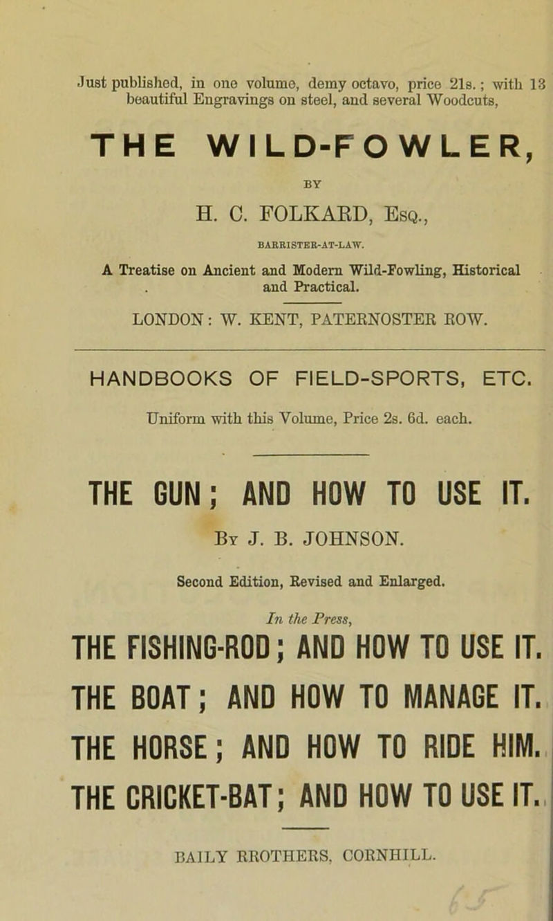 beautiful Engravings on steel, and several Woodcuts, THE WILD-FOWLER, H. C. FOLKAED, Esq., BABEISTEB-AT-LAW. A Treatise on Ancient and Modem Wild-Fowling, Historical and Practical. LONDON: W. KENT, PATERNOSTER ROW. HANDBOOKS OF FIELD-SPORTS, ETC. Uniform with this Volume, Price 2s. 6d. each. THE GUN; AND HOW TO USE IT. By J. B. JOHNSON. Second Edition, Revised and Enlarged. THE FISHING-ROD; AND HOW TO USE IT. THE BOAT; AND HOW TO MANAGE IT. THE HORSE; AND HOW TO RIDE HIM. THE CRICKET-BAT; AND HOW TO USE IT. DAILY RROTHERS. CORNHILL.