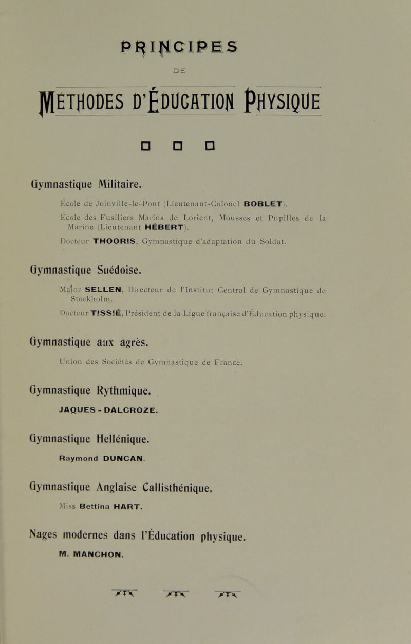 DE ]V[ÉTflODES D’ÉOUCflTIQfl PHYSIQUE □ □ □ Gymnastique Militaire. Ecole de Joinville-le-Pont (Lieutenant-Colonel BOBLET . Ecole des Fusiliers Marins de Lorient, Mousses et Pupilles de la Marine (Lieutenant HÉBERT). Docteur THOOR1S, Gymnastique d'adaptation du Soldat. Gymnastique Suédoise. Ma'or SELLEN, Directeur de l'Institut Central de Gymnastique de Stockholm. Docteur TISS5É, Président de la Ligue française d’Éducation physique. Gymnastique aux agrès. Union des Sociétés de Gymnastique de France. Gymnastique Rythmique. JAQUES -DALCROZE. Gymnastique Hellénique. Raymond DUNCAN. Gymnastique Anglaise Callisthénique. Miss Bettina HART. Nages modernes dans l’Éducation physique. M. MANCHON. ✓TV *T\