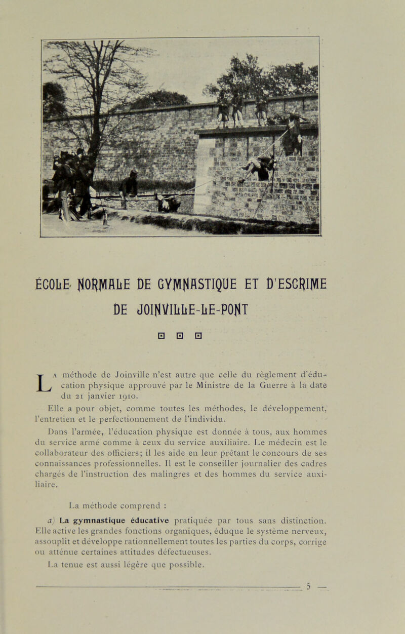 ÉCOLE. NORMALE DE GYMNASTIQUE ET D’ESCRIME DE JOINVILLE-LE-PONT □ □ □ La méthode de Joinville n’est autre que celle du règlement d'édu- cation physique approuvé par le Ministre de la Guerre à la date du 21 janvier 1910. Elle a pour objet, comme toutes les méthodes, le développement, l’entretien et le perfectionnement de l’individu. Dans l’armée, l’éducation physique est donnée à tous, aux hommes du service armé comme à ceux du service auxiliaire. Le médecin est le collaborateur des officiers; il les aide en leur prêtant le concours de ses connaissances professionnelles. 11 est le conseiller journalier des cadres chargés de l’instruction des malingres et des hommes du service auxi- liaire. La méthode comprend : a La gymnastique éducative pratiquée par tous sans distinction. Elle active les grandes fonctions organiques, éduque le système nerveux, assouplit et développe rationnellement toutes les parties du corps, corrige ou atténue certaines attitudes défectueuses. La tenue est aussi légère que possible.