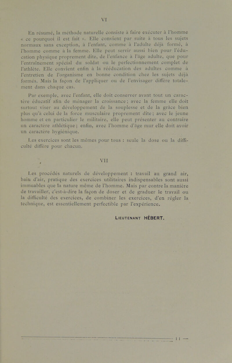 VI En résumé, la méthode naturelle consiste à faire exécuter à l’homme « ce pourquoi il est fait ». Elle convient par suite à tous les sujets normaux sans exception, à l’enfant, comme à l’adulte déjà formé, à l'homme comme à la femme. Elle peut servir aussi bien pour l’édu- cation physique proprement dite, de l'enfance à l’àge adulte, que pour l’entraînement spécial du soldat ou le perfectionnement complet de l’athlète. Elle convient enfin à la rééducation des adultes comme à l’entretien de l’organisme en bonne condition chez les sujets déjà formés. Mais la façon de l’appliquer ou de l’envisager diffère totale- ment dans chaque cas. Par exemple, avec l’enfant, elle doit conserver avant tout un carac- tère éducatif afin de ménager la croissance ; avec la femme elle doit surtout viser au développement de la souplesse et de la grâce bien plus qu’à celui de la force musculaire proprement dite; avec le jeune homme et en particulier le militaire, elle peut présenter au contraire un caractère athlétique ; enfin, avec l’homme d’âge mur elle doit avoir un caractère hygiénique. Les exercices sont les mêmes pour tous : seule la dose ou la diffi- culté diffère pour chacun. Les procédés naturels de développement : travail au grand air, bain d’air, pratique des exercices utilitaires indispensables sont aussi immuables que la nature même de l’homme. Mais par contre la manière de travailler, c’est-à-dire la façon de doser et de graduer le travail ou la difficulté des exercices, de combiner les exercices, d’en régler la technique, est essentiellement perfectible par l’expérience. Lieutenant HÉBERT.